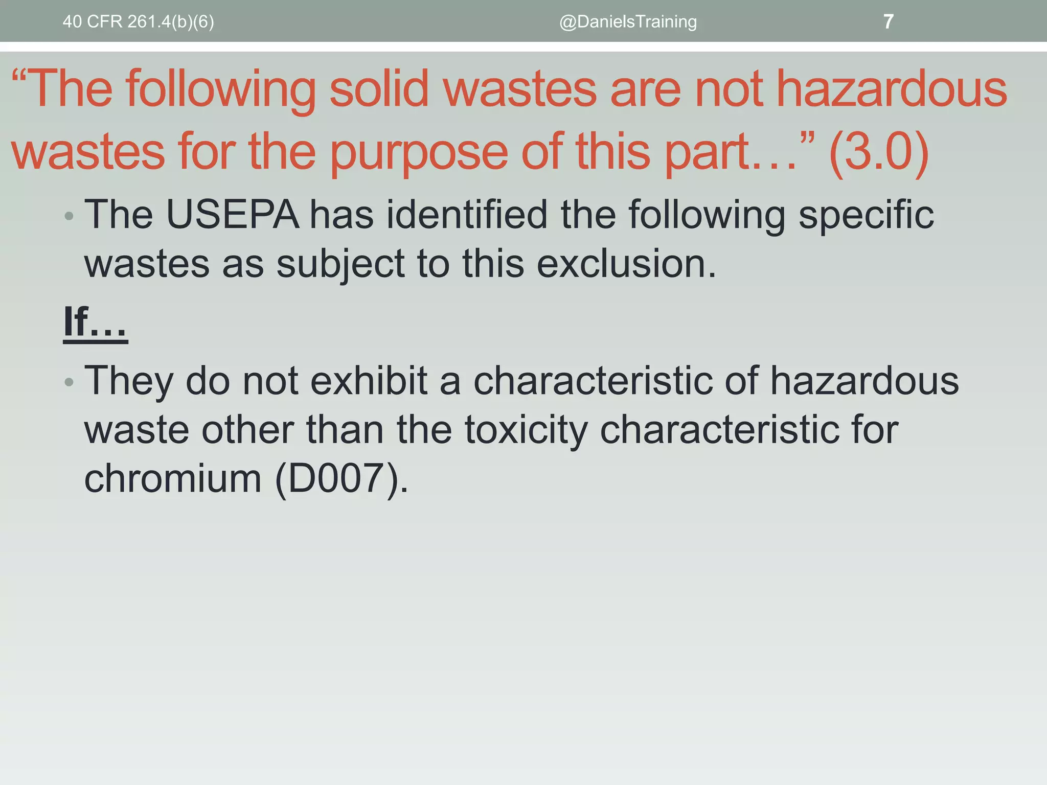 40 CFR 261.4(b)(6)

@DanielsTraining

7

“The following solid wastes are not hazardous
wastes for the purpose of this part…” (3.0)
• The USEPA has identified the following specific

wastes as subject to this exclusion.
If…
• They do not exhibit a characteristic of hazardous
waste other than the toxicity characteristic for
chromium (D007).

 