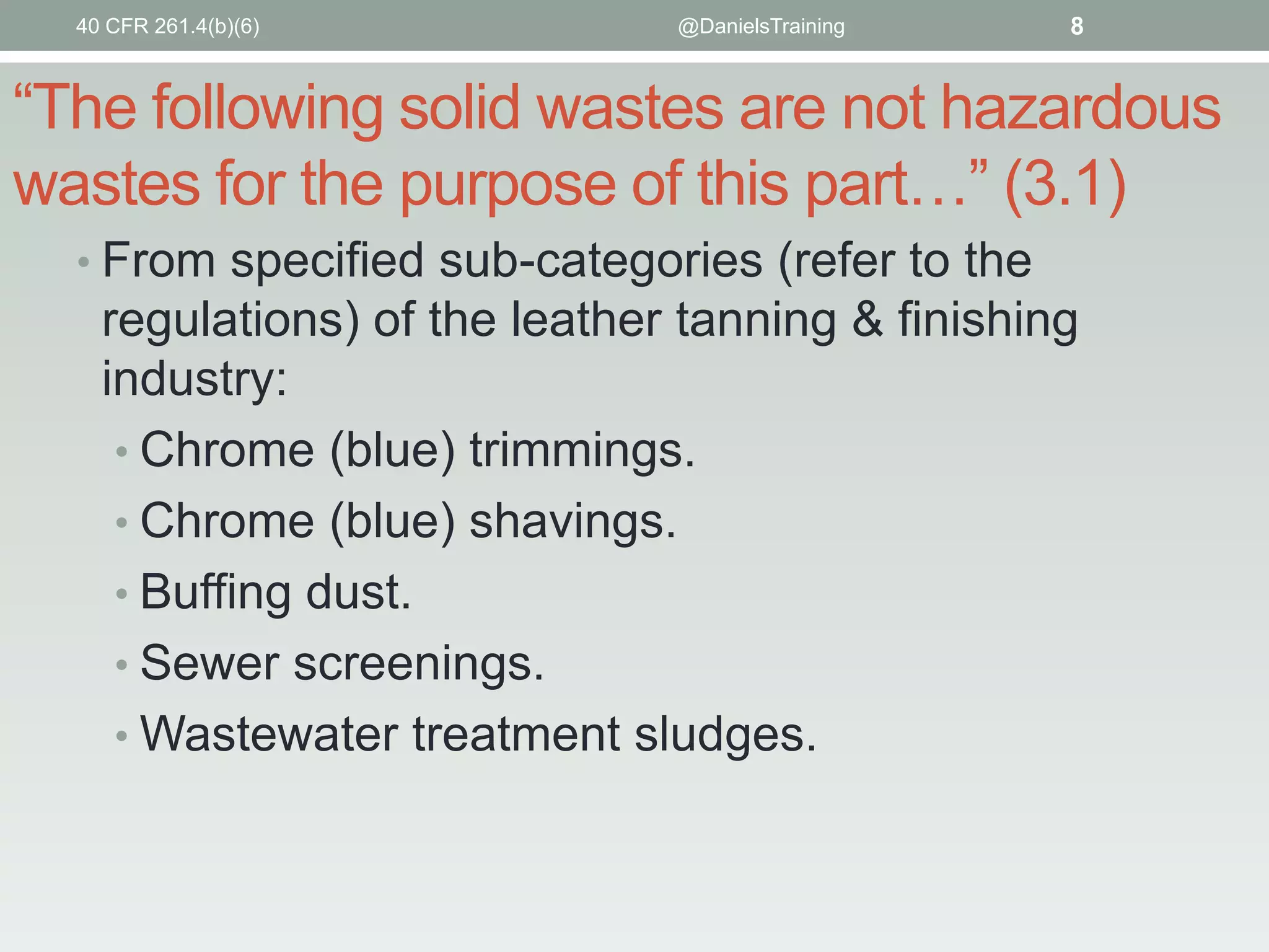 40 CFR 261.4(b)(6)

@DanielsTraining

8

“The following solid wastes are not hazardous
wastes for the purpose of this part…” (3.1)
• From specified sub-categories (refer to the

regulations) of the leather tanning & finishing
industry:
• Chrome (blue) trimmings.
• Chrome (blue) shavings.
• Buffing dust.
• Sewer screenings.
• Wastewater treatment sludges.

 