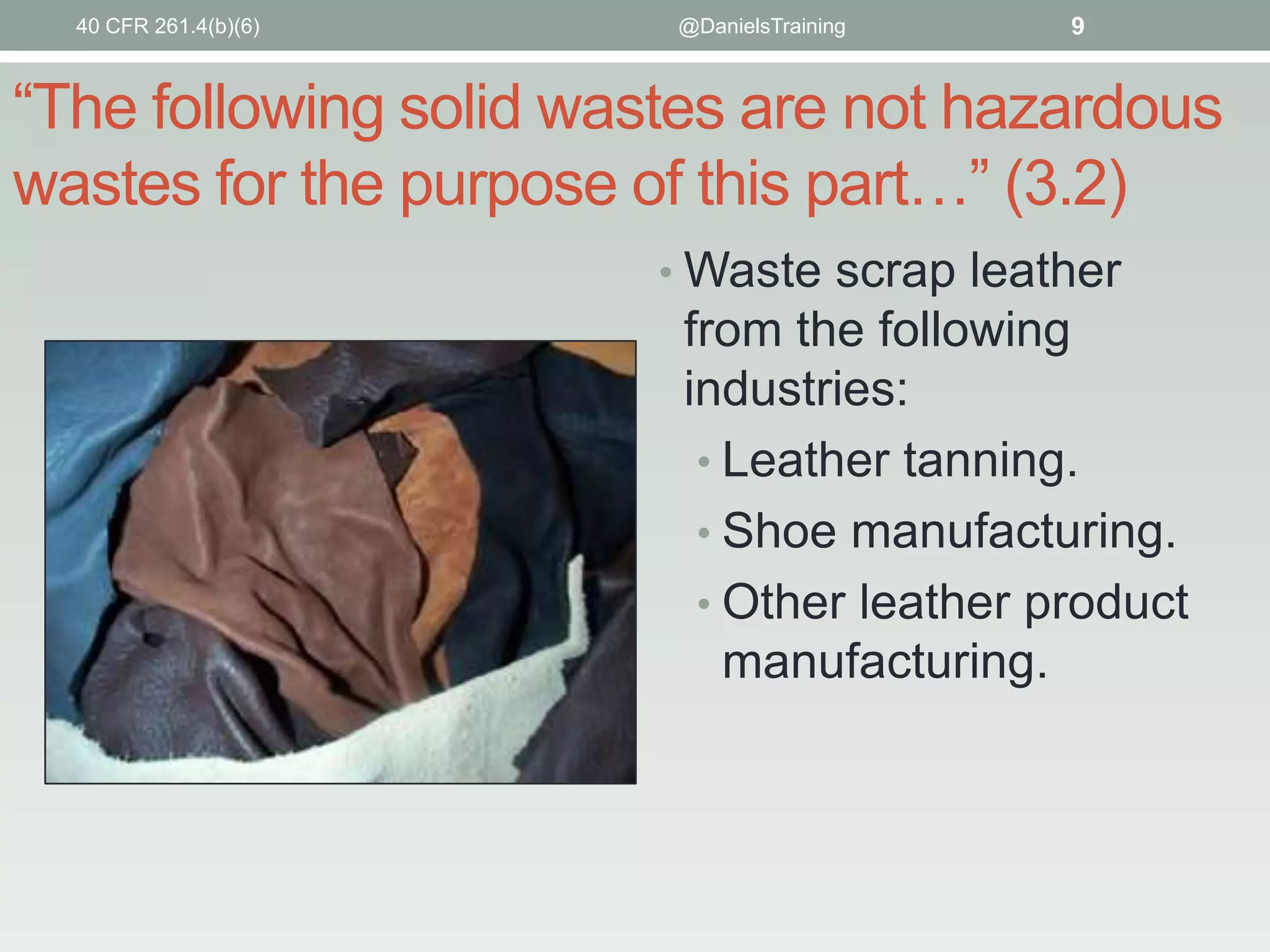 40 CFR 261.4(b)(6)

@DanielsTraining

9

“The following solid wastes are not hazardous
wastes for the purpose of this part…” (3.2)
• Waste scrap leather

from the following
industries:
• Leather tanning.
• Shoe manufacturing.
• Other leather product
manufacturing.

 