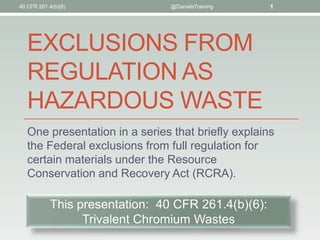 40 CFR 261.4(b)(6)

@DanielsTraining

1

EXCLUSIONS FROM
REGULATION AS
HAZARDOUS WASTE
One presentation in a series that briefly explains
the Federal exclusions from full regulation for
certain materials under the Resource
Conservation and Recovery Act (RCRA).

This presentation: 40 CFR 261.4(b)(6):
Trivalent Chromium Wastes

 