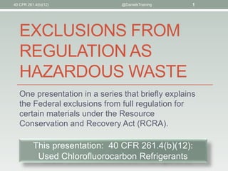 EXCLUSIONS FROM
REGULATION AS
HAZARDOUS WASTE
One presentation in a series that briefly explains
the Federal exclusions from full regulation for
certain materials under the Resource
Conservation and Recovery Act (RCRA).
40 CFR 261.4(b)(12) @DanielsTraining 1
This presentation: 40 CFR 261.4(b)(12):
Used Chlorofluorocarbon Refrigerants
 