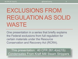 EXCLUSIONS FROM
REGULATION AS SOLID
WASTE
One presentation in a series that briefly explains
the Federal exclusions from full regulation for
certain materials under the Resource
Conservation and Recovery Act (RCRA).
40 CFR 261.4(a)(15) @DanielsTraining 1
This presentation: 40 CFR 261.4(a)(15):
Condensates From Kraft Mill Steam Strippers
 