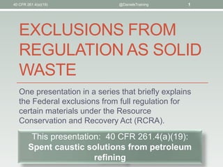 @DanielsTraining 1 
EXCLUSIONS FROM 
REGULATION AS SOLID 
WASTE 
One presentation in a series that briefly explains 
the Federal exclusions from full regulation for 
certain materials under the Resource 
Conservation and Recovery Act (RCRA). 
This presentation: 40 CFR 261.4(a)(19): 
Spent caustic solutions from petroleum 
refining 
40 CFR 261.4(a)(19) 
 