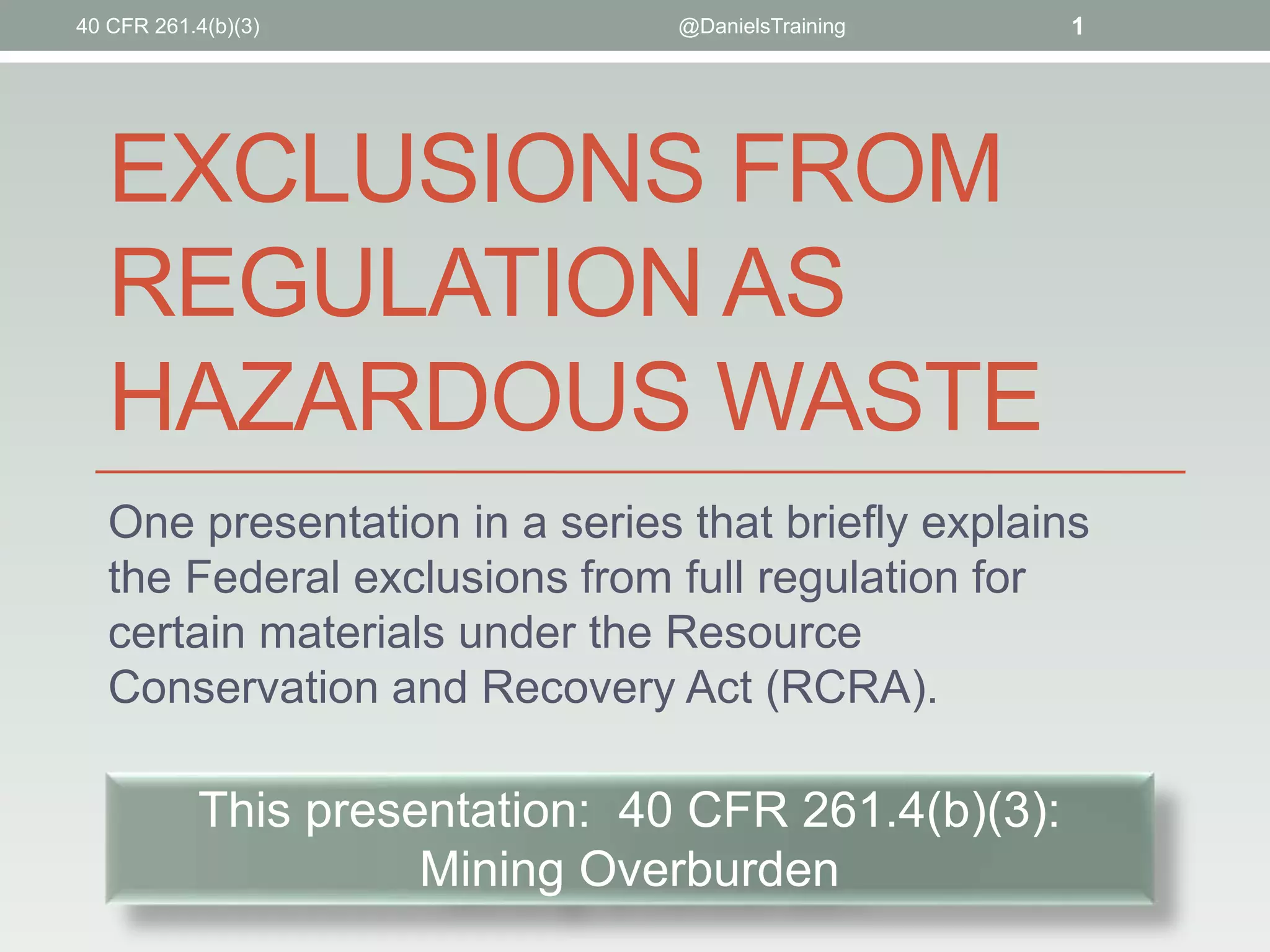 EXCLUSIONS FROM
REGULATION AS
HAZARDOUS WASTE
One presentation in a series that briefly explains
the Federal exclusions from full regulation for
certain materials under the Resource
Conservation and Recovery Act (RCRA).
@DanielsTraining 1
This presentation: 40 CFR 261.4(b)(3):
Mining Overburden
40 CFR 261.4(b)(3)
 