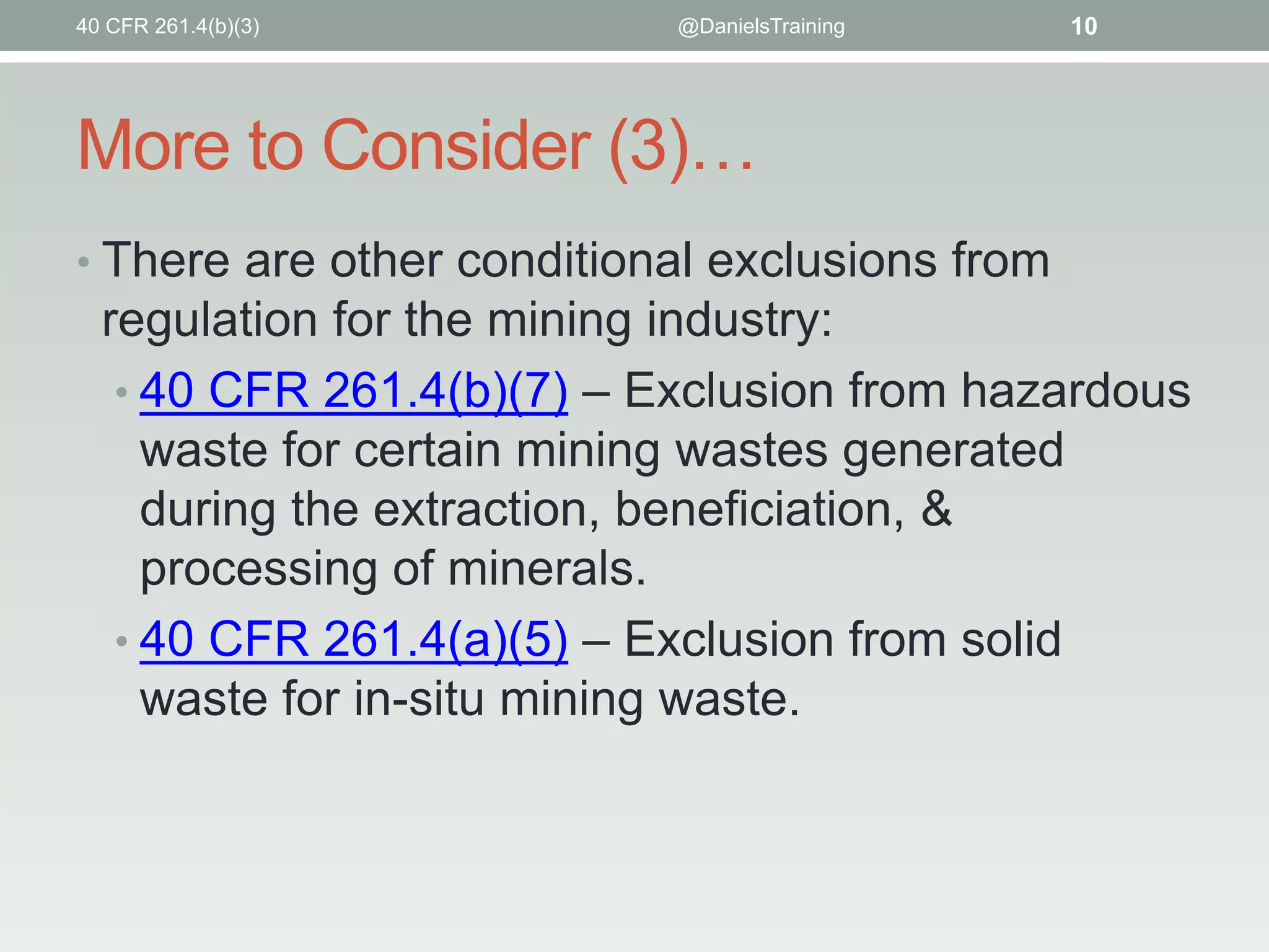 More to Consider (3)…
• There are other conditional exclusions from
regulation for the mining industry:
• 40 CFR 261.4(b)(7) – Exclusion from hazardous
waste for certain mining wastes generated
during the extraction, beneficiation, &
processing of minerals.
• 40 CFR 261.4(a)(5) – Exclusion from solid
waste for in-situ mining waste.
40 CFR 261.4(b)(3) @DanielsTraining 10
 