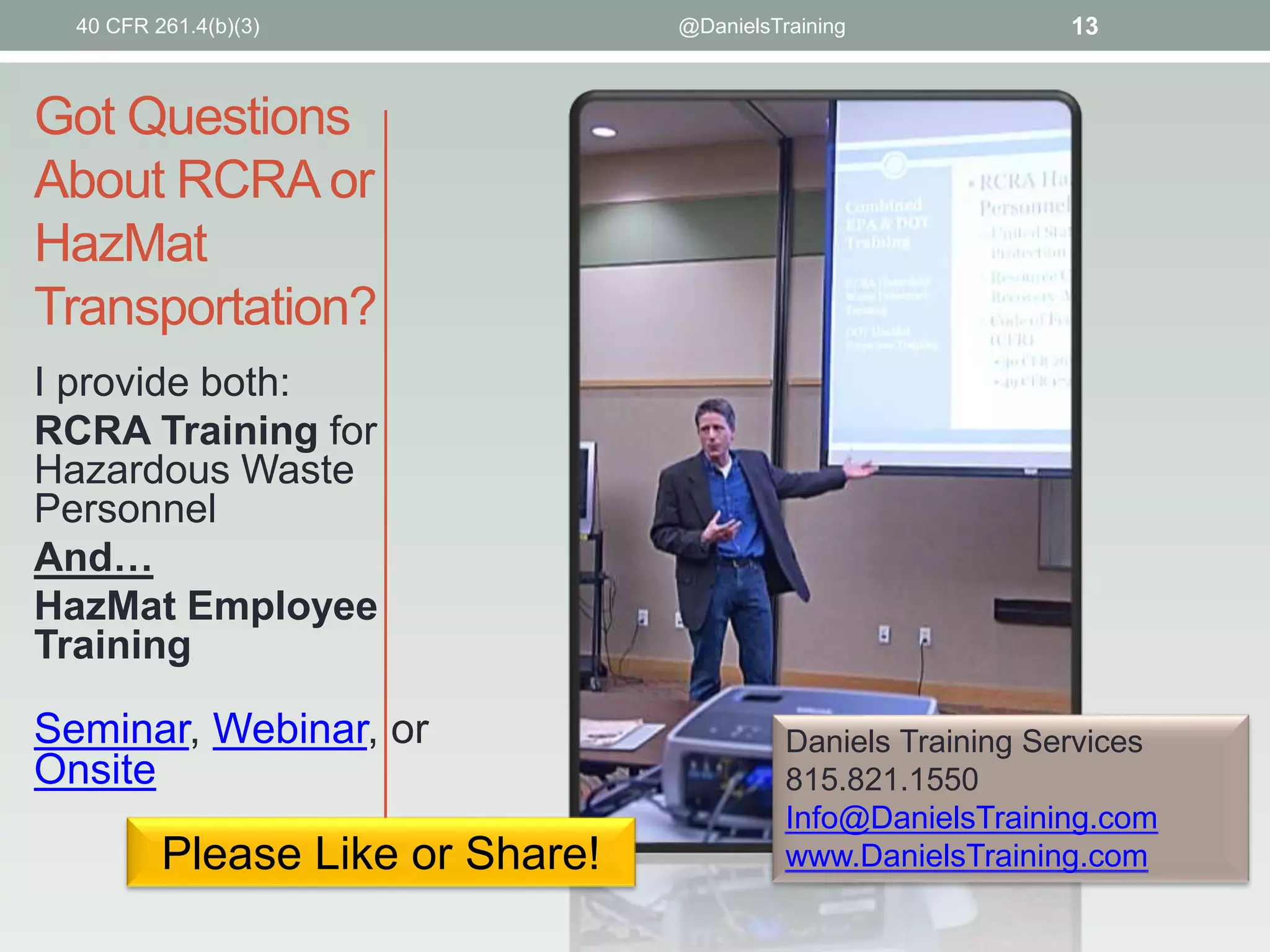Got Questions
About RCRA or
HazMat
Transportation?
I provide both:
RCRA Training for
Hazardous Waste
Personnel
And…
HazMat Employee
Training
Seminar, Webinar, or
Onsite
Daniels Training Services
815.821.1550
Info@DanielsTraining.com
www.DanielsTraining.com
13@DanielsTraining
Please Like or Share!
40 CFR 261.4(b)(3)
 