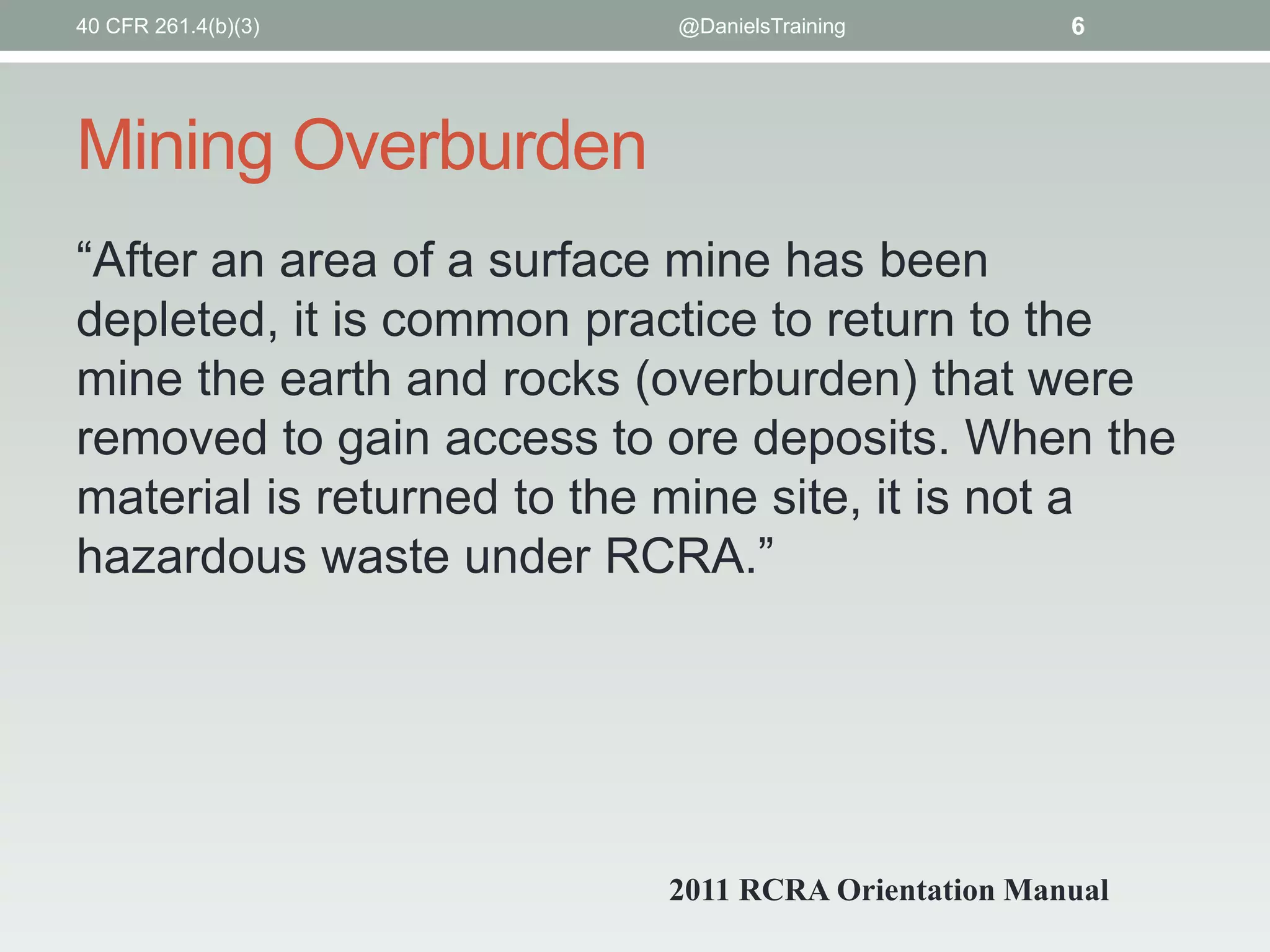 Mining Overburden
“After an area of a surface mine has been
depleted, it is common practice to return to the
mine the earth and rocks (overburden) that were
removed to gain access to ore deposits. When the
material is returned to the mine site, it is not a
hazardous waste under RCRA.”
@DanielsTraining 6
2011 RCRA Orientation Manual
40 CFR 261.4(b)(3)
 