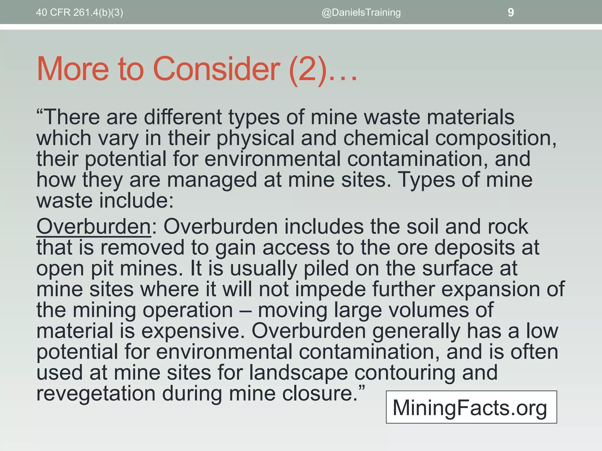 More to Consider (2)…
“There are different types of mine waste materials
which vary in their physical and chemical composition,
their potential for environmental contamination, and
how they are managed at mine sites. Types of mine
waste include:
Overburden: Overburden includes the soil and rock
that is removed to gain access to the ore deposits at
open pit mines. It is usually piled on the surface at
mine sites where it will not impede further expansion of
the mining operation – moving large volumes of
material is expensive. Overburden generally has a low
potential for environmental contamination, and is often
used at mine sites for landscape contouring and
revegetation during mine closure.”
40 CFR 261.4(b)(3) @DanielsTraining 9
MiningFacts.org
 