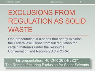 EXCLUSIONS FROM
REGULATION AS SOLID
WASTE
One presentation in a series that briefly explains
the Federal exclusions from full regulation for
certain materials under the Resource
Conservation and Recovery Act (RCRA).
@DanielsTraining 1
This presentation: 40 CFR 261.4(a)(27):
The Remanufacturing Exclusion for Spent Solvents
40 CFR 261.4(a)(27)
 