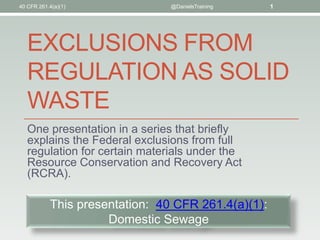 40 CFR 261.4(a)(1)              @DanielsTraining    1




   EXCLUSIONS FROM
   REGULATION AS SOLID
   WASTE
   One presentation in a series that briefly
   explains the Federal exclusions from full
   regulation for certain materials under the
   Resource Conservation and Recovery Act
   (RCRA).

           This presentation: 40 CFR 261.4(a)(1):
                     Domestic Sewage
 