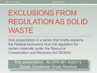 40 CFR 261.4(a)(11)             @DanielsTraining    1




   EXCLUSIONS FROM
   REGULATION AS SOLID
   WASTE
   One presentation in a series that briefly explains
   the Federal exclusions from full regulation for
   certain materials under the Resource
   Conservation and Recovery Act (RCRA).

          This presentation: 40 CFR 261.4(a)(11):
             Splash Condenser Dross Residue
 