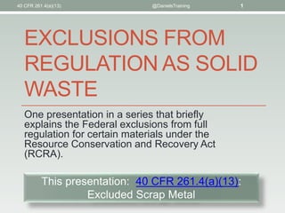 EXCLUSIONS FROM
REGULATION AS SOLID
WASTE
One presentation in a series that briefly
explains the Federal exclusions from full
regulation for certain materials under the
Resource Conservation and Recovery Act
(RCRA).
40 CFR 261.4(a)(13) @DanielsTraining 1
This presentation: 40 CFR 261.4(a)(13):
Excluded Scrap Metal
 