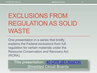 40 CFR 261.4(a)(14)              @DanielsTraining   1




   EXCLUSIONS FROM
   REGULATION AS SOLID
   WASTE
   One presentation in a series that briefly
   explains the Federal exclusions from full
   regulation for certain materials under the
   Resource Conservation and Recovery Act
   (RCRA).

          This presentation: 40 CFR 261.4(a)(14):
                  Shredded Circuit Boards
 