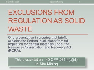 EXCLUSIONS FROM
REGULATION AS SOLID
WASTE
One presentation in a series that briefly
explains the Federal exclusions from full
regulation for certain materials under the
Resource Conservation and Recovery Act
(RCRA).
40 CFR 261.4(a)(5) @DanielsTraining 1
This presentation: 40 CFR 261.4(a)(5):
In-Situ Mining
 