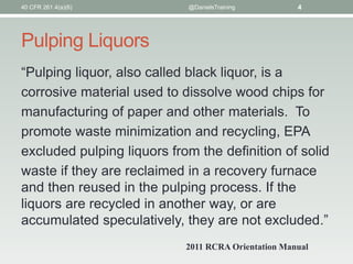 Pulping Liquors
“Pulping liquor, also called black liquor, is a
corrosive material used to dissolve wood chips for
manufacturing of paper and other materials. To
promote waste minimization and recycling, EPA
excluded pulping liquors from the definition of solid
waste if they are reclaimed in a recovery furnace
and then reused in the pulping process. If the
liquors are recycled in another way, or are
accumulated speculatively, they are not excluded.”
40 CFR 261.4(a)(6) @DanielsTraining 4
2011 RCRA Orientation Manual
 