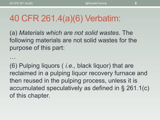 40 CFR 261.4(a)(6) Verbatim:
(a) Materials which are not solid wastes. The
following materials are not solid wastes for the
purpose of this part:
…
(6) Pulping liquors ( i.e., black liquor) that are
reclaimed in a pulping liquor recovery furnace and
then reused in the pulping process, unless it is
accumulated speculatively as defined in § 261.1(c)
of this chapter.
40 CFR 261.4(a)(6) @DanielsTraining 8
 