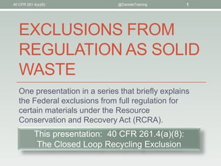 EXCLUSIONS FROM
REGULATION AS SOLID
WASTE
One presentation in a series that briefly explains
the Federal exclusions from full regulation for
certain materials under the Resource
Conservation and Recovery Act (RCRA).
40 CFR 261.4(a)(8) @DanielsTraining 1
This presentation: 40 CFR 261.4(a)(8):
The Closed Loop Recycling Exclusion
 