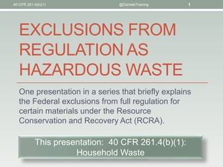 EXCLUSIONS FROM
REGULATION AS
HAZARDOUS WASTE
One presentation in a series that briefly explains
the Federal exclusions from full regulation for
certain materials under the Resource
Conservation and Recovery Act (RCRA).
40 CFR 261.4(b)(1) @DanielsTraining 1
This presentation: 40 CFR 261.4(b)(1):
Household Waste
 