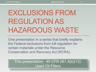 EXCLUSIONS FROM
REGULATION AS
HAZARDOUS WASTE
One presentation in a series that briefly explains
the Federal exclusions from full regulation for
certain materials under the Resource
Conservation and Recovery Act (RCRA).
40 CFR 261.4(b)(13) @DanielsTraining 1
This presentation: 40 CFR 261.4(b)(13):
Used Oil Filters
 