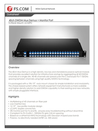 40ch DWDM Mux Demux + Monitor Port
1U Rack Mount, LC/UPC
1
Datasheet
WDM Optical Network
Overview
The 40ch Mux Demux is a high density, low loss and standalone passive optical module
that provides excellent solution for infrastructure savings by aggregating all 40 DWDM
channels at a single site. All 40 channels are spread over the C-band per ITU-T 100GHz
spacing between channels using high quality AAWG technology.
It is packaged with a 1RU 19”rack mount chassis for simple installation and modularity.
This chassis based system offers network equipment manufacturers a more scalable
and higher-density solution to add DWDM capability to their existing and new networks
with simple pluggable interface.
Highlights
• Multiplexing of 40 channels on fiber pair
• Low insertion loss
• 1U 19” low profile modular design
• LC/UPC duplex connectors
• 2% monitor port for Tx and Rx , ensures easy troubleshooting without downtime
• Compliant to ITU G.694.1, 100GHz ITU gird, 0.8 nm spacing
• Based on a-athermal AWG technology with Gaussian shaped pass bands
• Passive, no electricity needed (MTBF ca. 500 years)
 