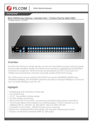 40ch DWDM Mux Demux + Montior Port + 1310nm Port for 40G/100G
1U Rack Mount, LC/UPC
1
Datasheet
WDM Optical Network
Overview
The 40ch Mux Demux is a high density, low loss and standalone passive optical module
that provides excellent solution for infrastructure savings by aggregating all 40 DWDM
channels at a single site. All 40 channels are spreading over the C-band per ITU-T
100GHz spacing between channels using high quality AAWG technology.
The 1310nm port can be used for 40G/100G transceivers (40GBASE-LR4/ER4 resp.
100GBASE-LR4/ER4). The 40 DWDM channels are able to transport 400Gbps so that one
can run totally 500Gbps over this unit.
Highlights
• Multiplexing of 40 channels on fiber pair
• Low insertion loss
• 1U 19” low profile modular design
• LC/UPC duplex connectors
• 2% monitor port for Tx and Rx , ensures easy troubleshooting without downtime
• 1310nm port allows the overlaid on an existing legacy 1310nm network such as
1000Base SFP LX, 10G SFP+ LR, 40G QSFP+ LR4 and 100G CFP LR4
• Compliant to ITU G.694.1, 100GHz ITU gird, 0.8 nm spacing
• Based on a- athermal AWG technology with Gaussian shaped pass bands
• Passive, no electricity needed (MTBF ca. 500 years)
 