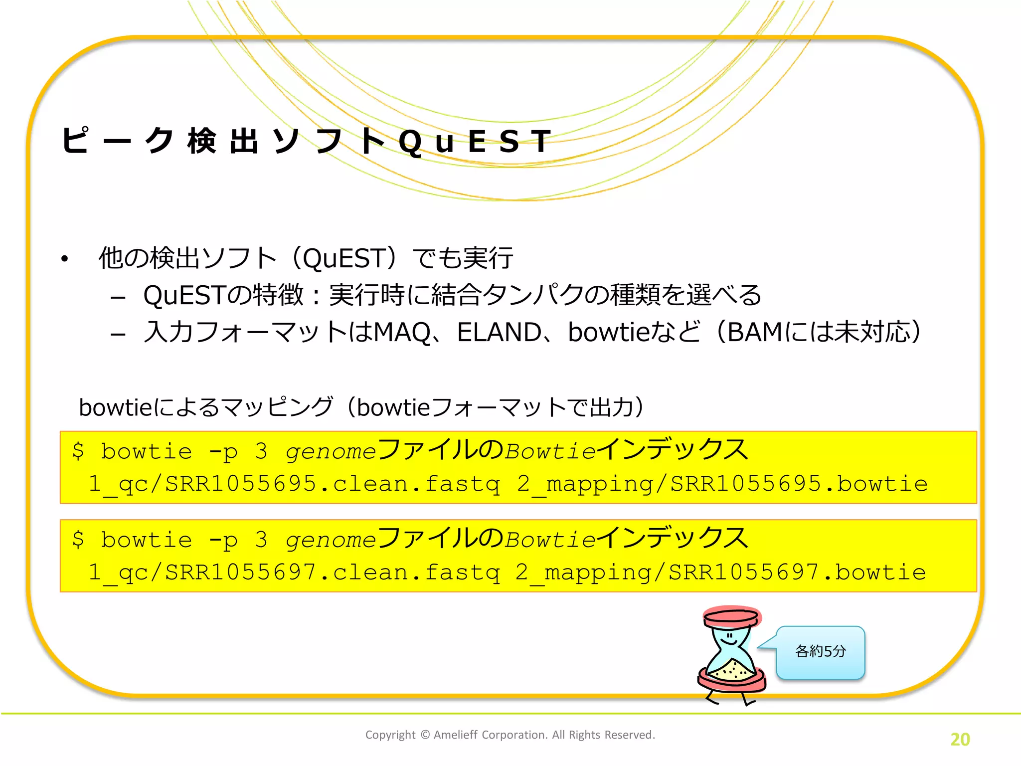 Copyright © Amelieff Corporation. All Rights Reserved.
20
ピ ー ク 検 出 ソ フ ト Q u E S T
• 他の検出ソフト（QuEST）でも実行
– QuESTの特徴：実行時に結合タンパクの種類を選べる
– 入力フォーマットはMAQ、ELAND、bowtieなど（BAMには未対応）
$ bowtie -p 3 genomeファイルのBowtieインデックス
1_qc/SRR1055695.clean.fastq 2_mapping/SRR1055695.bowtie
bowtieによるマッピング（bowtieフォーマットで出力）
$ bowtie -p 3 genomeファイルのBowtieインデックス
1_qc/SRR1055697.clean.fastq 2_mapping/SRR1055697.bowtie
各約5分
 