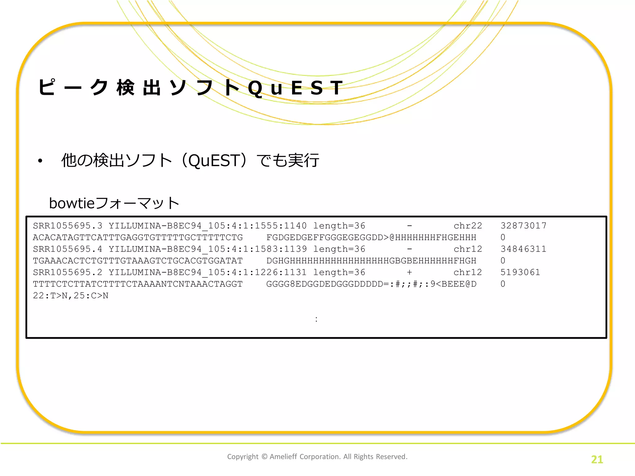 Copyright © Amelieff Corporation. All Rights Reserved.
21
ピ ー ク 検 出 ソ フ ト Q u E S T
• 他の検出ソフト（QuEST）でも実行
SRR1055695.3 YILLUMINA-B8EC94_105:4:1:1555:1140 length=36 - chr22 32873017
ACACATAGTTCATTTGAGGTGTTTTTGCTTTTTCTG FGDGEDGEFFGGGEGEGGDD>@HHHHHHHFHGEHHH 0
SRR1055695.4 YILLUMINA-B8EC94_105:4:1:1583:1139 length=36 - chr12 34846311
TGAAACACTCTGTTTGTAAAGTCTGCACGTGGATAT DGHGHHHHHHHHHHHHHHHHHGBGBEHHHHHHFHGH 0
SRR1055695.2 YILLUMINA-B8EC94_105:4:1:1226:1131 length=36 + chr12 5193061
TTTTCTCTTATCTTTTCTAAAANTCNTAAACTAGGT GGGG8EDGGDEDGGGDDDDD=:#;;#;:9<BEEE@D 0
22:T>N,25:C>N
：
bowtieフォーマット
 