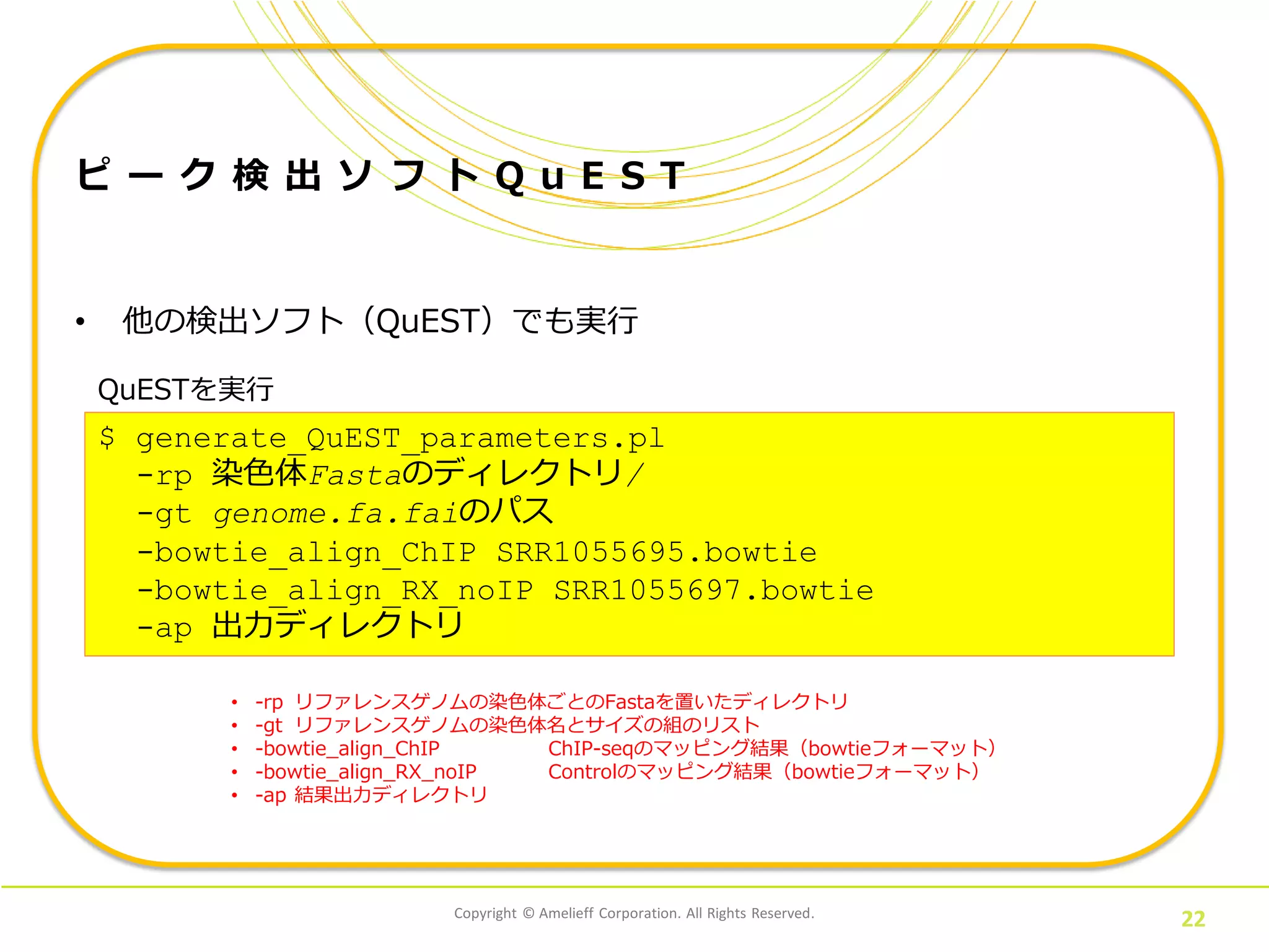 Copyright © Amelieff Corporation. All Rights Reserved.
22
ピ ー ク 検 出 ソ フ ト Q u E S T
• 他の検出ソフト（QuEST）でも実行
QuESTを実行
$ generate_QuEST_parameters.pl
-rp 染色体Fastaのディレクトリ/
-gt genome.fa.faiのパス
-bowtie_align_ChIP SRR1055695.bowtie
-bowtie_align_RX_noIP SRR1055697.bowtie
-ap 出力ディレクトリ
• -rp リファレンスゲノムの染色体ごとのFastaを置いたディレクトリ
• -gt リファレンスゲノムの染色体名とサイズの組のリスト
• -bowtie_align_ChIP ChIP-seqのマッピング結果（bowtieフォーマット）
• -bowtie_align_RX_noIP Controlのマッピング結果（bowtieフォーマット）
• -ap 結果出力ディレクトリ
 
