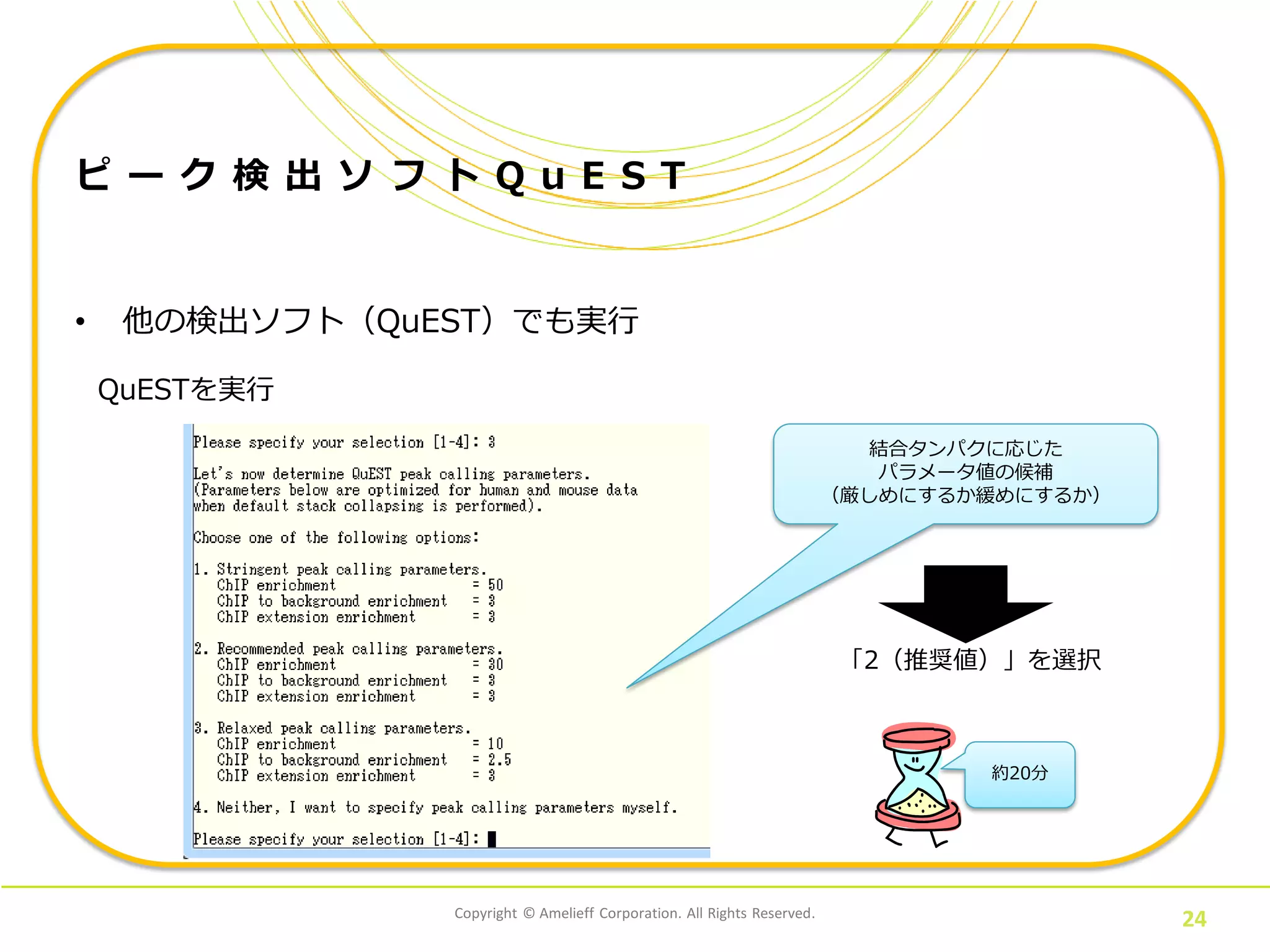 Copyright © Amelieff Corporation. All Rights Reserved.
24
ピ ー ク 検 出 ソ フ ト Q u E S T
• 他の検出ソフト（QuEST）でも実行
QuESTを実行
結合タンパクに応じた
パラメータ値の候補
（厳しめにするか緩めにするか）
「2（推奨値）」を選択
約20分
 