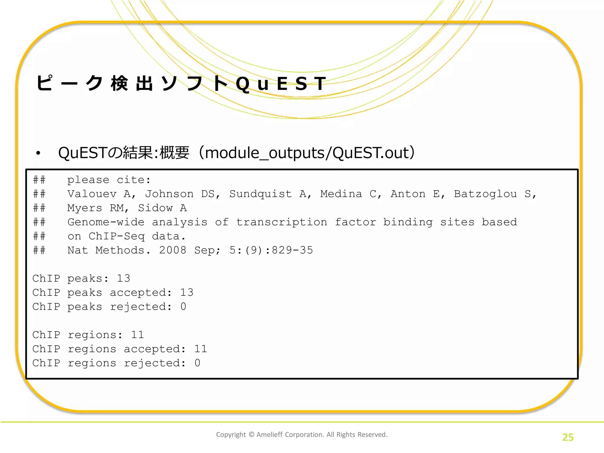 Copyright © Amelieff Corporation. All Rights Reserved.
25
ピ ー ク 検 出 ソ フ ト Q u E S T
• QuESTの結果:概要（module_outputs/QuEST.out）
bowtieフォーマット
## please cite:
## Valouev A, Johnson DS, Sundquist A, Medina C, Anton E, Batzoglou S,
## Myers RM, Sidow A
## Genome-wide analysis of transcription factor binding sites based
## on ChIP-Seq data.
## Nat Methods. 2008 Sep; 5:(9):829-35
ChIP peaks: 13
ChIP peaks accepted: 13
ChIP peaks rejected: 0
ChIP regions: 11
ChIP regions accepted: 11
ChIP regions rejected: 0
 