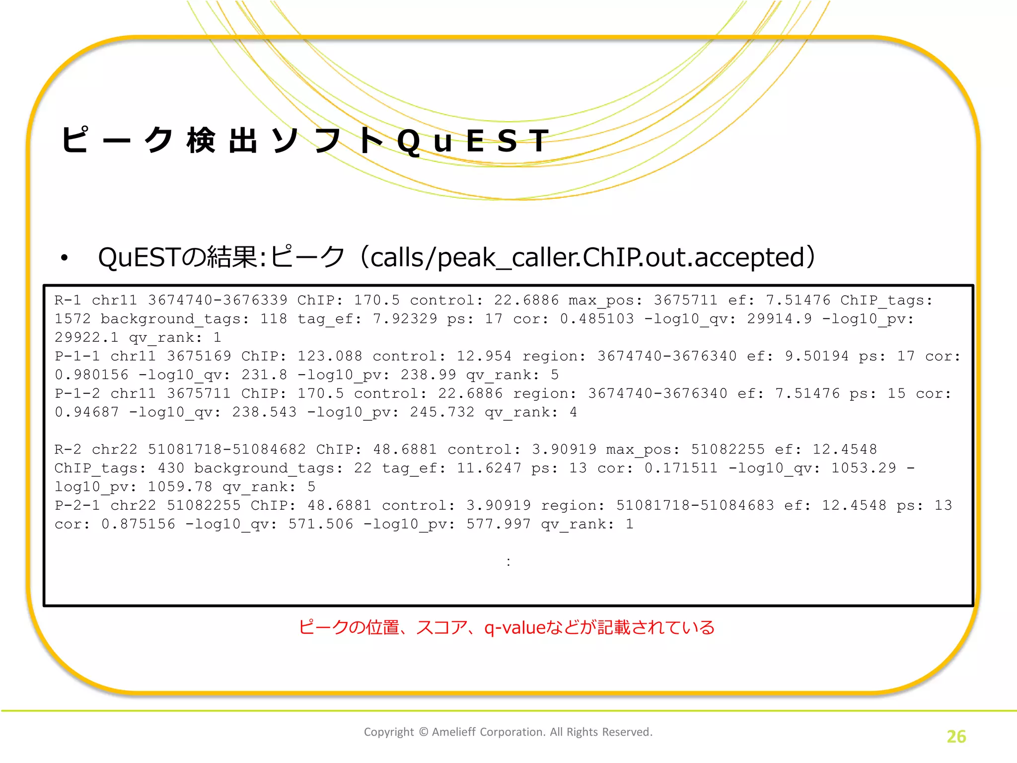 Copyright © Amelieff Corporation. All Rights Reserved.
26
ピ ー ク 検 出 ソ フ ト Q u E S T
• QuESTの結果:ピーク（calls/peak_caller.ChIP.out.accepted）
bowtieフォーマット
R-1 chr11 3674740-3676339 ChIP: 170.5 control: 22.6886 max_pos: 3675711 ef: 7.51476 ChIP_tags:
1572 background_tags: 118 tag_ef: 7.92329 ps: 17 cor: 0.485103 -log10_qv: 29914.9 -log10_pv:
29922.1 qv_rank: 1
P-1-1 chr11 3675169 ChIP: 123.088 control: 12.954 region: 3674740-3676340 ef: 9.50194 ps: 17 cor:
0.980156 -log10_qv: 231.8 -log10_pv: 238.99 qv_rank: 5
P-1-2 chr11 3675711 ChIP: 170.5 control: 22.6886 region: 3674740-3676340 ef: 7.51476 ps: 15 cor:
0.94687 -log10_qv: 238.543 -log10_pv: 245.732 qv_rank: 4
R-2 chr22 51081718-51084682 ChIP: 48.6881 control: 3.90919 max_pos: 51082255 ef: 12.4548
ChIP_tags: 430 background_tags: 22 tag_ef: 11.6247 ps: 13 cor: 0.171511 -log10_qv: 1053.29 -
log10_pv: 1059.78 qv_rank: 5
P-2-1 chr22 51082255 ChIP: 48.6881 control: 3.90919 region: 51081718-51084683 ef: 12.4548 ps: 13
cor: 0.875156 -log10_qv: 571.506 -log10_pv: 577.997 qv_rank: 1
：
ピークの位置、スコア、q-valueなどが記載されている
 