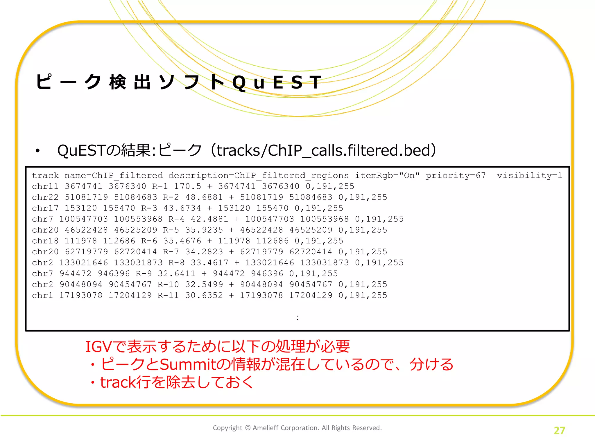 Copyright © Amelieff Corporation. All Rights Reserved.
27
ピ ー ク 検 出 ソ フ ト Q u E S T
• QuESTの結果:ピーク（tracks/ChIP_calls.filtered.bed）
track name=ChIP_filtered description=ChIP_filtered_regions itemRgb="On" priority=67 visibility=1
chr11 3674741 3676340 R-1 170.5 + 3674741 3676340 0,191,255
chr22 51081719 51084683 R-2 48.6881 + 51081719 51084683 0,191,255
chr17 153120 155470 R-3 43.6734 + 153120 155470 0,191,255
chr7 100547703 100553968 R-4 42.4881 + 100547703 100553968 0,191,255
chr20 46522428 46525209 R-5 35.9235 + 46522428 46525209 0,191,255
chr18 111978 112686 R-6 35.4676 + 111978 112686 0,191,255
chr20 62719779 62720414 R-7 34.2823 + 62719779 62720414 0,191,255
chr2 133021646 133031873 R-8 33.4617 + 133021646 133031873 0,191,255
chr7 944472 946396 R-9 32.6411 + 944472 946396 0,191,255
chr2 90448094 90454767 R-10 32.5499 + 90448094 90454767 0,191,255
chr1 17193078 17204129 R-11 30.6352 + 17193078 17204129 0,191,255
：
IGVで表示するために以下の処理が必要
・ピークとSummitの情報が混在しているので、分ける
・track行を除去しておく
 