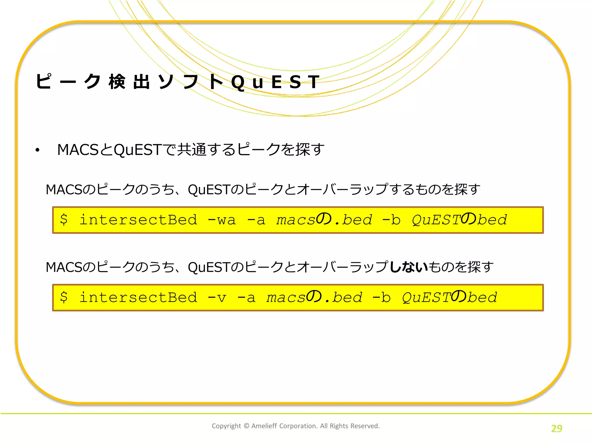 Copyright © Amelieff Corporation. All Rights Reserved.
29
ピ ー ク 検 出 ソ フ ト Q u E S T
• MACSとQuESTで共通するピークを探す
$ intersectBed -wa -a macsの.bed -b QuESTのbed
MACSのピークのうち、QuESTのピークとオーバーラップするものを探す
$ intersectBed -v -a macsの.bed -b QuESTのbed
MACSのピークのうち、QuESTのピークとオーバーラップしないものを探す
 