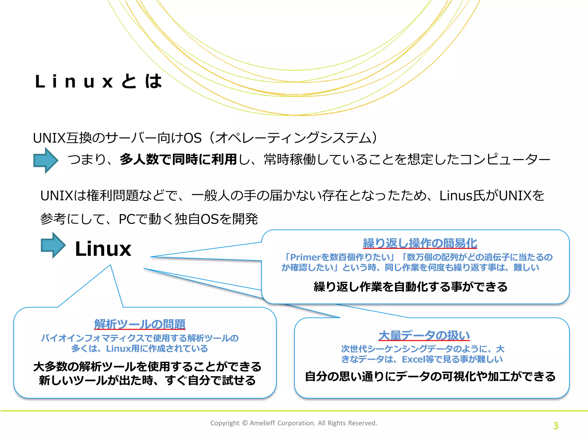 Copyright © Amelieff Corporation. All Rights Reserved.
3
L i n u x と は
UNIX互換のサーバー向けOS（オペレーティングシステム）
つまり、多人数で同時に利用し、常時稼働していることを想定したコンピューター
UNIXは権利問題などで、一般人の手の届かない存在となったため、Linus氏がUNIXを
参考にして、PCで動く独自OSを開発
Linux
大多数の解析ツールを使用することができる
新しいツールが出た時、すぐ自分で試せる
次世代シーケンシングデータのように、大
きなデータは、Excel等で見る事が難しい
自分の思い通りにデータの可視化や加工ができる
バイオインフォマティクスで使用する解析ツールの
多くは、Linux用に作成されている
「Primerを数百個作りたい」「数万個の配列がどの遺伝子に当たるの
か確認したい」という時、同じ作業を何度も繰り返す事は、難しい
繰り返し作業を自動化する事ができる
大量データの扱い
繰り返し操作の簡易化
解析ツールの問題
 