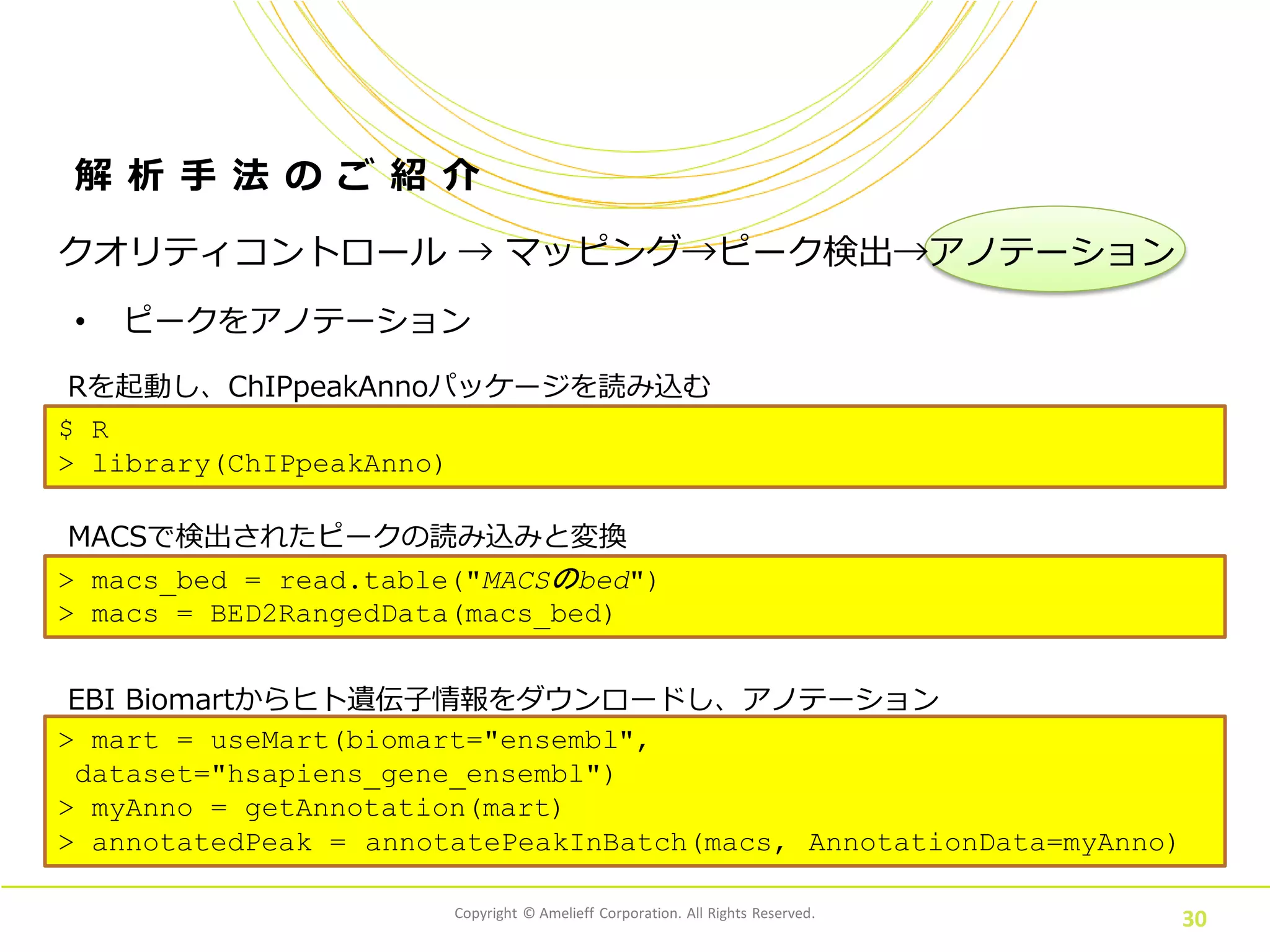 Copyright © Amelieff Corporation. All Rights Reserved.
30
解 析 手 法 の ご 紹 介
• ピークをアノテーション
クオリティコントロール → マッピング→ピーク検出→アノテーション
MACSで検出されたピークの読み込みと変換
> macs_bed = read.table("MACSのbed")
> macs = BED2RangedData(macs_bed)
Rを起動し、ChIPpeakAnnoパッケージを読み込む
$ R
> library(ChIPpeakAnno)
EBI Biomartからヒト遺伝子情報をダウンロードし、アノテーション
> mart = useMart(biomart="ensembl",
dataset="hsapiens_gene_ensembl")
> myAnno = getAnnotation(mart)
> annotatedPeak = annotatePeakInBatch(macs, AnnotationData=myAnno)
 