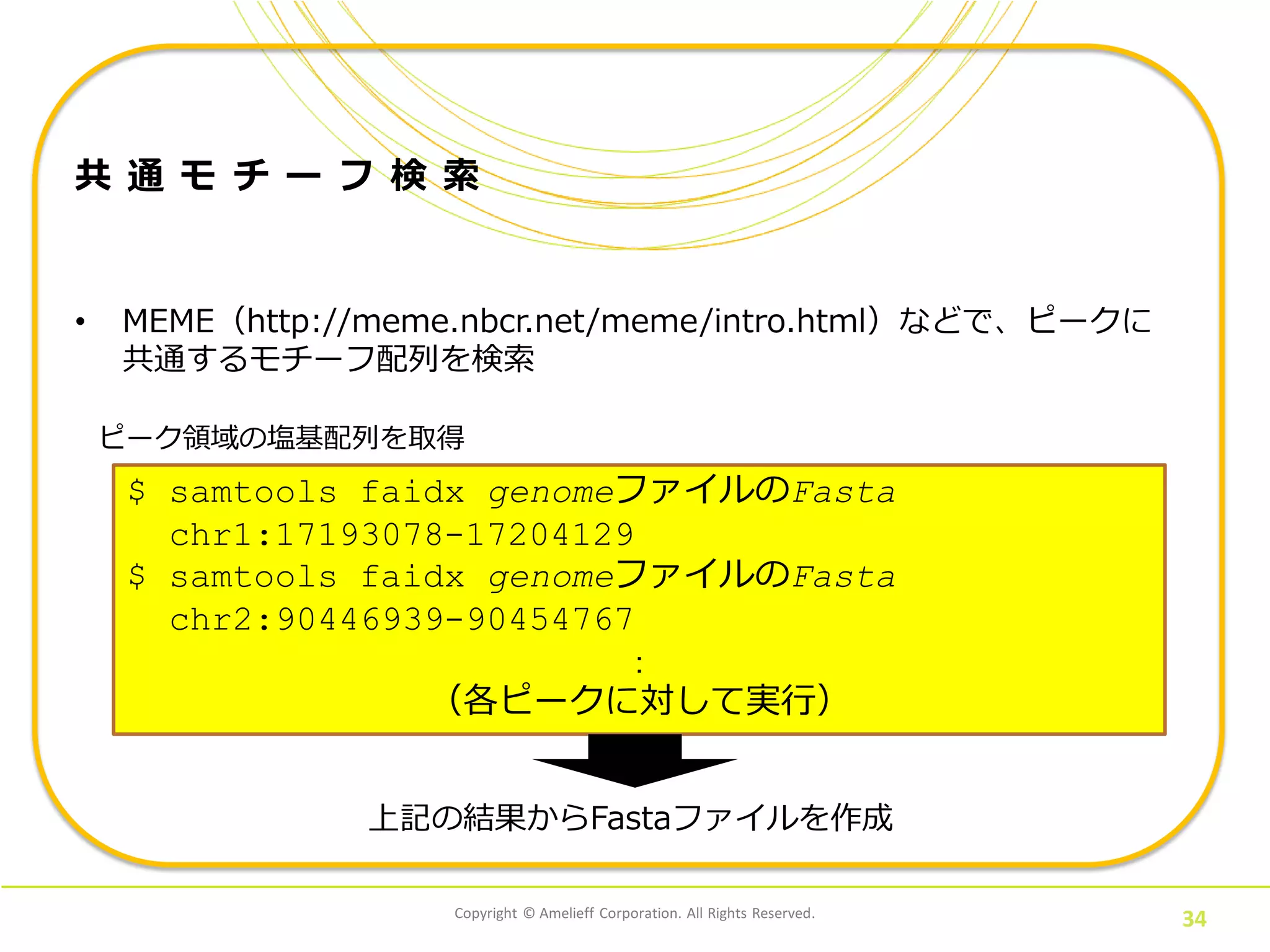 Copyright © Amelieff Corporation. All Rights Reserved.
34
共 通 モ チ ー フ 検 索
• MEME（http://meme.nbcr.net/meme/intro.html）などで、ピークに
共通するモチーフ配列を検索
ピーク領域の塩基配列を取得
$ samtools faidx genomeファイルのFasta
chr1:17193078-17204129
$ samtools faidx genomeファイルのFasta
chr2:90446939-90454767
：
（各ピークに対して実行）
上記の結果からFastaファイルを作成
 