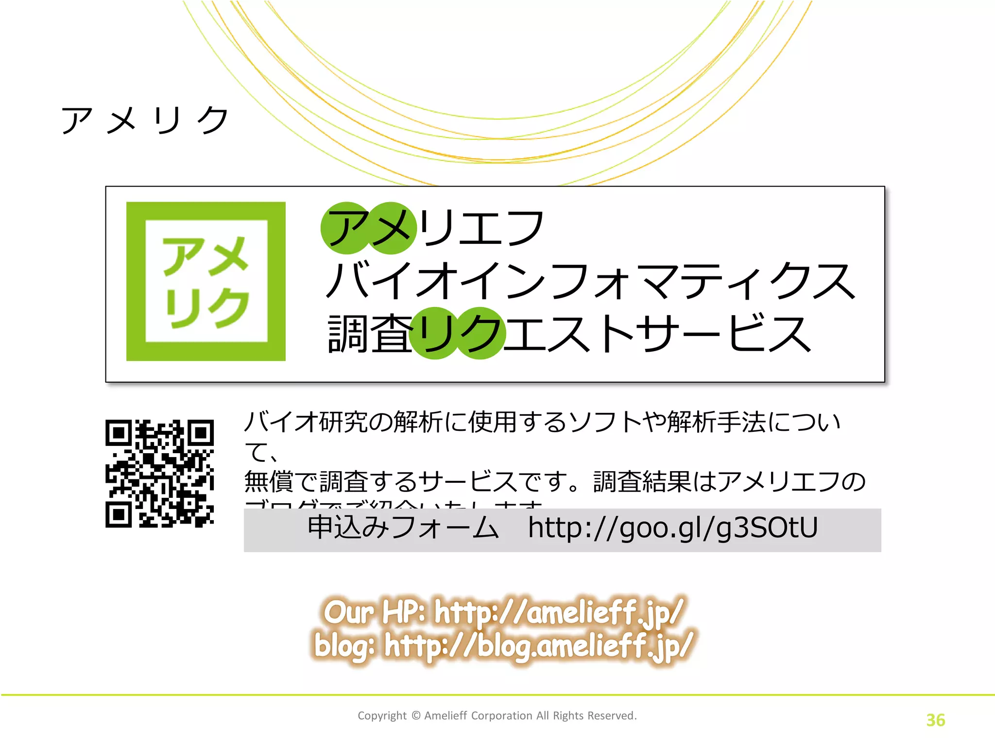 Copyright © Amelieff Corporation All Rights Reserved.
36
アメリエフ
バイオインフォマティクス
調査リクエストサービス
バイオ研究の解析に使用するソフトや解析手法について、
無償で調査するサービスです。調査結果はアメリエフの
ブログでご紹介いたします。
申込みフォーム http://goo.gl/g3SOtU
ア メ リ ク
 