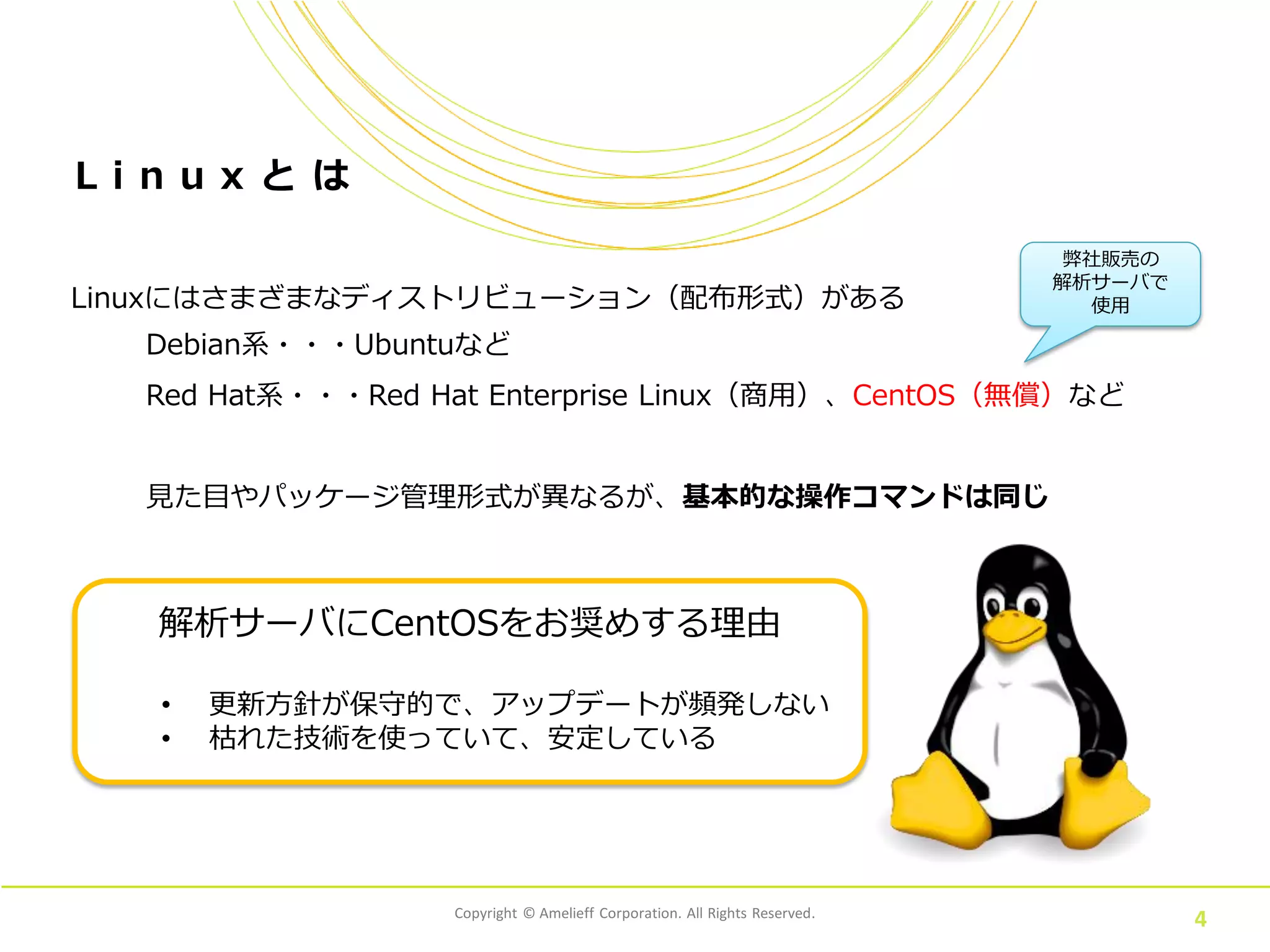 Copyright © Amelieff Corporation. All Rights Reserved.
4
L i n u x と は
Linuxにはさまざまなディストリビューション（配布形式）がある
Debian系・・・Ubuntuなど
Red Hat系・・・Red Hat Enterprise Linux（商用）、CentOS（無償）など
見た目やパッケージ管理形式が異なるが、基本的な操作コマンドは同じ
解析サーバにCentOSをお奨めする理由
• 更新方針が保守的で、アップデートが頻発しない
• 枯れた技術を使っていて、安定している
弊社販売の
解析サーバで
使用
 