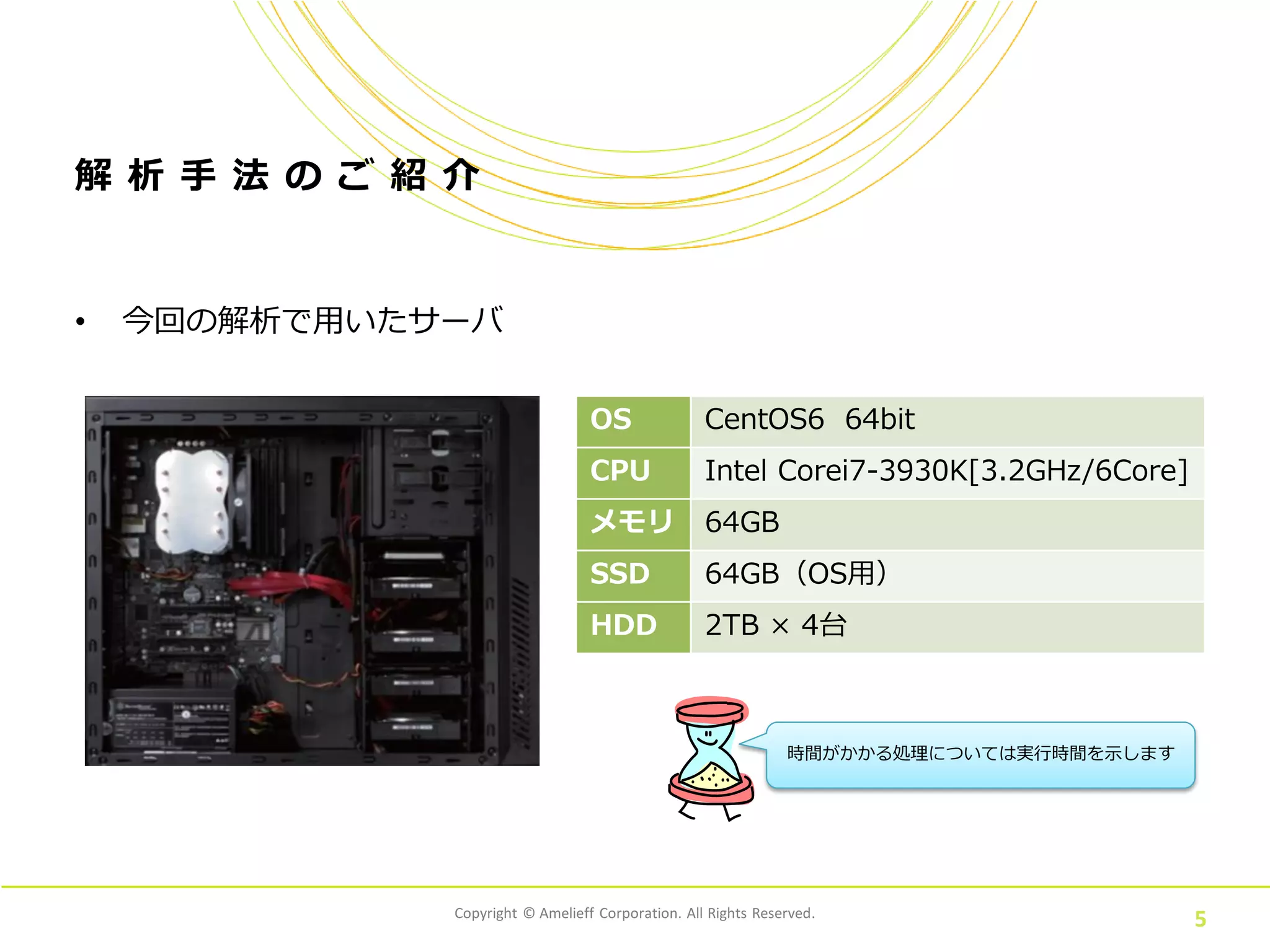 Copyright © Amelieff Corporation. All Rights Reserved.
5
解 析 手 法 の ご 紹 介
• 今回の解析で用いたサーバ
OS CentOS6 64bit
CPU Intel Corei7-3930K[3.2GHz/6Core]
メモリ 64GB
SSD 64GB（OS用）
HDD 2TB × 4台
時間がかかる処理については実行時間を示します
 