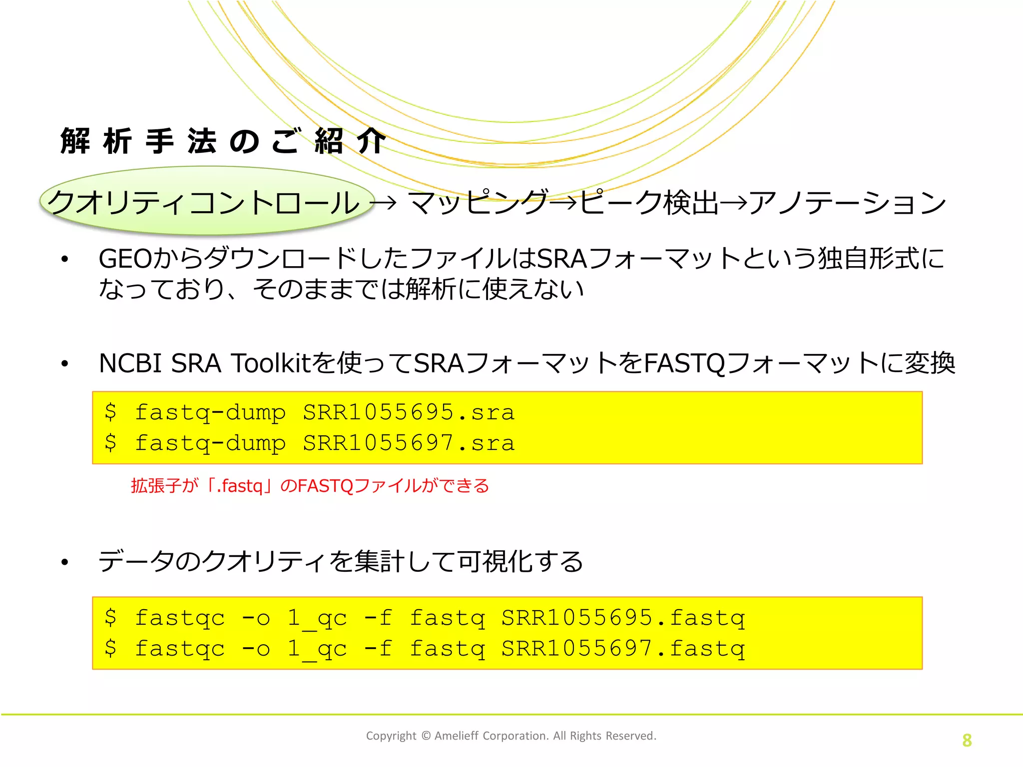 Copyright © Amelieff Corporation. All Rights Reserved.
8
解 析 手 法 の ご 紹 介
• GEOからダウンロードしたファイルはSRAフォーマットという独自形式に
なっており、そのままでは解析に使えない
• NCBI SRA Toolkitを使ってSRAフォーマットをFASTQフォーマットに変換
クオリティコントロール → マッピング→ピーク検出→アノテーション
$ fastq-dump SRR1055695.sra
$ fastq-dump SRR1055697.sra
拡張子が「.fastq」のFASTQファイルができる
• データのクオリティを集計して可視化する
$ fastqc -o 1_qc -f fastq SRR1055695.fastq
$ fastqc -o 1_qc -f fastq SRR1055697.fastq
 