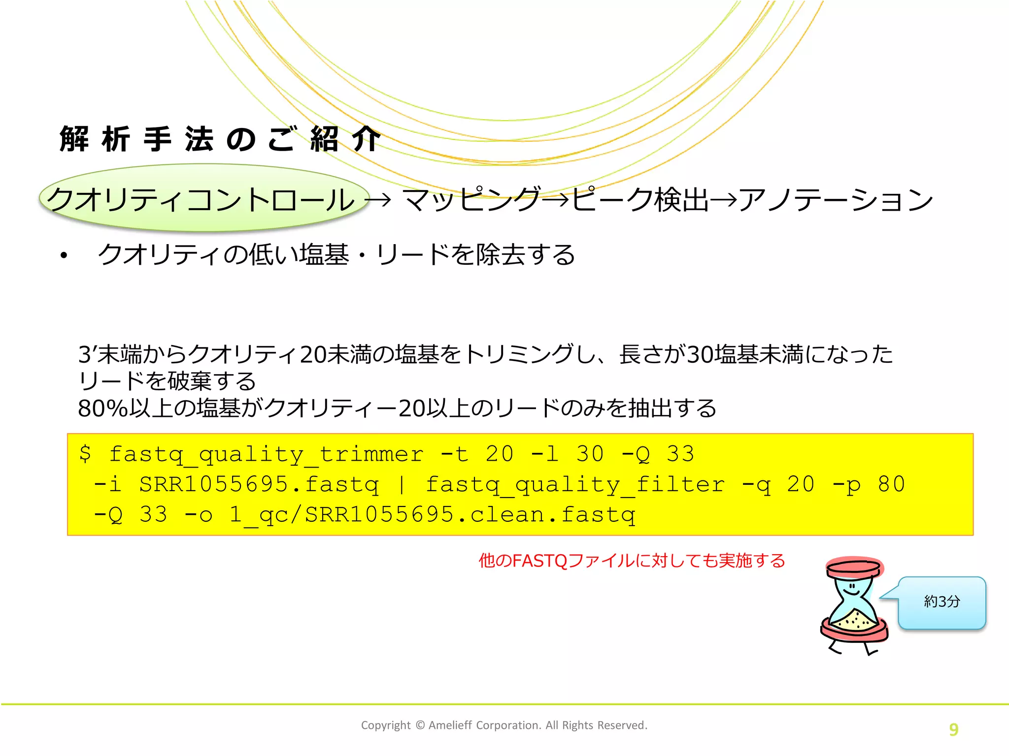 Copyright © Amelieff Corporation. All Rights Reserved.
9
解 析 手 法 の ご 紹 介
• クオリティの低い塩基・リードを除去する
$ fastq_quality_trimmer -t 20 -l 30 -Q 33
-i SRR1055695.fastq | fastq_quality_filter -q 20 -p 80
-Q 33 -o 1_qc/SRR1055695.clean.fastq
3’末端からクオリティ20未満の塩基をトリミングし、長さが30塩基未満になった
リードを破棄する
80%以上の塩基がクオリティー20以上のリードのみを抽出する
約3分
他のFASTQファイルに対しても実施する
クオリティコントロール → マッピング→ピーク検出→アノテーション
 