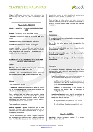 CLASSES DE PALAVRAS
Copyright © 2014 Stoodi Ensino e Treinamento à Distância
www.stoodi.com.br
2
Artigos Indefinidos: determinam os substantivos de
maneira vaga: um, uma, uns, umas. Ex: Comprei uma
casa.
AULAS 9 a 10 – ADJETIVO
AULA 9 – ADJETIVO – CLASSIFICAÇÃO QUANTO AO
TIPO
Simples: Formado por um só radical. Ex: escuro
Composto: Formado por mais de um radical. Ex: azul-
escuro
Primitivo: Dá origem a outros adjetivos. Ex: magro
Derivado: Provém de outro adjetivo. Ex: magrelo
Locução adjetiva = expressão que equivale a um
adjetivo. Junção de palavras para qualificar a mesma
coisa. Geralmente, uma preposição + um substantivo. Ex:
aves da noite = aves noturnas.
AULA 10 – ADJETIVO – FLEXÃO DOS ADJETIVOS EM
GÊNERO, NÚMERO E GRAU
Gênero
Biformes - têm duas formas, sendo uma para o masculino
e outra para o feminino. Ex: mau e má.
Uniformes - têm uma só forma tanto para o masculino
quanto para o feminino. Ex: homem feliz e mulher feliz.
Número
Plural dos adjetivos simples
Os adjetivos simples flexionam-se no plural de acordo
com as regras estabelecidas para a flexão numérica dos
substantivos simples. Ex: mau – maus
Caso o adjetivo seja uma palavra que também exerça
função de substantivo, ficará invariável. Ex: a palavra
cinza é originalmente um substantivo, porém, se estiver
qualificando um elemento, funcionará como adjetivo.
Ficará, então, invariável: camisas cinza.
Plural dos adjetivos compostos
Adjetivo composto é aquele formado por dois ou mais
elementos. Apenas o último elemento concorda com o
substantivo a que se refere; os demais ficam no singular.
Ex: paredes verde-claras.
Caso um dos elementos que formam o adjetivo composto
seja um substantivo adjetivado, todo o adjetivo composto
ficará invariável. Ex: a palavra rosa é originalmente um
substantivo, porém, se estiver qualificando um elemento,
funcionará como adjetivo. Ex: Camisas rosa
Caso se ligue a outra palavra por hífen, formará um
adjetivo composto; como é um substantivo adjetivado, o
adjetivo composto inteiro ficará invariável. Ex: camisas
rosa-claro.
Grau
Comparativo
O comparativo pode ser de igualdade, de superioridade
ou de inferioridade:
Ex 1: Sou tão alto quanto você. Comparativo De
Igualdade
Ex 2: Sou mais alto (do) que você. Comparativo De
Superioridade Analítico
Ex 3: O Sol é maior (do) que a Terra. Comparativo De
Superioridade Sintético
Ex 4: Sou menos alto (do) que você. Comparativo De
Inferioridade
Superlativo
O superlativo expressa qualidades num grau muito
elevado ou em grau máximo. O grau superlativo pode ser
absoluto ou relativo:
Superlativo Absoluto: ocorre quando a qualidade de
um ser é intensificada. Apresenta-se nas formas:
Analítica: a intensificação se faz com o auxílio de
palavras que dão ideia de intensidade (advérbios).
Ex: O aluno é muito inteligente.
Sintética: a intensificação é feita através do
acréscimo de sufixos. Ex: O secretário é
inteligentíssimo.
Superlativo Relativo: ocorre quando a qualidade de
um ser é intensificada em relação a um conjunto de
seres. Essa relação pode ser:
De Superioridade: Clara é a mais bela da sala.
De Inferioridade: Clara é a menos bela da sala.
AULA 12 – NUMERAL
Cardinais: indicam contagem, medida. É o número
básico. Ex: um, dois, mil.
 