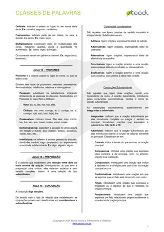 CLASSES DE PALAVRAS
Copyright © 2014 Stoodi Ensino e Treinamento à Distância
www.stoodi.com.br
3
Ordinais: indicam a ordem ou lugar do ser numa série
dada. Ex: primeiro, segundo, centésimo.
Fracionários: indicam parte de um inteiro, ou seja, a
divisão dos seres. Ex: meio, terço.
Multiplicativos: expressam ideia de multiplicação dos
seres, indicando quantas vezes a quantidade foi
aumentada. Ex: dobro, triplo, quíntuplo.
Os numerais variam em gênero e número. Ex: segundo(a),
terceiro(s).
AULA 13 – PRONOMES
Pronome é a palavra usada no lugar do nome, ou que se
refere a ele.
Existem seis tipos de pronomes: pessoais, possessivos,
demonstrativos, indefinidos, relativos e interrogativos.
Pessoais: substituem os substantivos, indicando
diretamente as pessoas do discurso. Subdivididos em
Pessoais do caso Reto e Obliquo:
Reto: eu, tu, ele, nós vós, eles.
Obliquo: me, mim, comigo, te, ti, contigo, se, si,
consigo, o(s), a(s), lo(s), la(s), lhe.
Possessivos: indicam posse. São eles: meu, minha,
teu, tua, seu, sua, nosso, nossa, vosso, vossa.
Demonstrativos: explicitam a posição de uma palavra
em relação a outras. São: esse(a), este(a), aquele(a),
aquilo, isso, isto...
Indefinidos: se referem à terceira pessoa do discurso,
dando-lhe sentido vago (impreciso) ou expressando
quantidade indeterminada. Ex: algo, alguém, algum...
AULA 15 – PREPOSIÇÃO
É a palavra que estabelece uma relação entre dois ou
mais termos da oração, vinculando-os, já que sem a
preposição para uni-los, eles estariam isolados e sem
sentido completo. Assim, é uma relação do tipo
subordinada.
AULA 16 – CONJUNÇÃO
A conjunção liga orações.
De acordo com o tipo de relação que estabelecem, as
conjunções podem ser classificadas em coordenativas e
subordinativas.
Conjunções coordenativas
São aquelas que ligam orações de sentido completo e
independente. Subdividem-se em:
Aditivas: ligam orações, expressando ideia de adição.
Adversativas: ligam orações, expressando ideia de
contraste.
Alternativas: ligam orações, expressando ideia de
alternância ou escolha.
Conclusivas: ligam a oração anterior a uma oração
que expressa ideia de conclusão ou consequência.
Explicativas: ligam a oração anterior a uma oração
que a explica, que justifica a ideia nela contida.
Conjunções Subordinativas
São aquelas que ligam duas orações, sendo uma
dependente da outra. A oração dependente, introduzida
pelas conjunções subordinativas, recebe o nome de
oração subordinada.
As conjunções subordinativas subdividem-se em
integrantes e adverbiais:
Integrantes: indicam que a oração subordinada por
elas introduzida completa ou integra o sentido da
principal. Introduzem orações que equivalem a
substantivos. São QUE e SE.
Adverbiais: indicam que a oração subordinada por
elas introduzida exerce a função de adjunto adverbial
da principal. Classificam-se em:
Causais: indica a causa do que ocorreu na oração
principal.
Concessivas: introduz uma oração que expressa
ideia contrária à da principal, sem, no entanto,
impedir sua realização.
Condicionais: introduzem uma oração que indica
a hipótese ou a condição para que o fato da oração
principal ocorra.
Conformativas: introduzem uma oração em que
se exprime que um fato está de acordo com outro.
Finais: introduzem uma oração que expressa a
finalidade ou o objetivo do que é retratado na
oração principal.
Proporcionais: introduzem uma oração que
expressa um fato relacionado proporcionalmente à
ocorrência da oração principal.
 