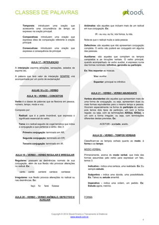 CLASSES DE PALAVRAS
Copyright © 2014 Stoodi Ensino e Treinamento à Distância
www.stoodi.com.br
4
Temporais: introduzem uma oração que
acrescenta uma circunstância de tempo ao
expresso na oração principal.
Comparativas: introduzem uma oração que
expressa ideia de comparação referente à oração
principal.
Consecutivas: introduzem uma oração que
expressa a consequência da principal.
AULA 17 – INTERJEIÇÃO
A interjeição exprime emoções, sensações, estados de
espírito etc.
A palavra que terá valor de interjeição SEMPRE virá
acompanhada por um ponto de exclamação!
AULAS 18 a 22 – VERBO
AULA 18 – VERBO – CONCEITOS
Verbo é a classe de palavras que se flexiona em pessoa,
número, tempo, modo e voz.
Composto por:
Radical: que é a parte invariável, que expressa o
significado essencial do verbo.
Tema: é o radical seguido da vogal temática que indica
a conjugação a que pertence o verbo. São 3:
Primeira conjugação: terminado em AR;
Segunda conjugação: terminado em ER;
Terceira conjugação: terminado em IR.
AULA 19 – VERBO – VERBO REGULAR E IRREGULAR
Regulares: possuem as desinências normais de sua
conjugação, além de sua flexão não provocar alterações
no radical. Ex:
canto cantei cantarei cantava cantasse
Irregulares: sua flexão provoca alterações no radical ou
nas desinências. Ex:
faço fiz farei fizesse
AULA 20 – VERBO – VERBO ANÔMALO, DEFECTIVO E
AUXILIAR
Anômalos: são aqueles que incluem mais de um radical
em sua conjugação. Ex:
IR - eu vou, eu fui, nós fomos, tu irás.
Nota-se que o radical muda a cada pessoa.
Defectivos: são aqueles que não apresentam conjugação
completa. O verbo não poderá ser conjugado em alguma
das pessoas.
Auxiliares: são aqueles que compõem os tempos
compostos e as locuções verbais. O verbo principal,
quando acompanhado de verbo auxiliar, é expresso numa
das formas nominais: infinitivo, gerúndio ou particípio.
Ex: Vou espantar as moscas.
Vou: auxiliar
Espantar: principal no infinitivo
AULA 21 – VERBO – VERBO ABUNDANTE
Verbos abundantes são aqueles que apresentam mais de
uma forma de conjugação, ou seja, apresentam duas ou
mais formas equivalentes para o mesmo tempo e pessoa.
Ocorrem especialmente na forma do particípio do verbo,
pois temos dois tipos de particípio, um com a forma
regular, ou seja, com as terminações ADO(a), IDO(a), e
um com a forma irregular, ou seja, com terminações
diferentes destas previstas. Ex:
ACEITAR - aceitado, aceito.
AULA 22 – VERBO – TEMPOS VERBAIS
Classificam-se os tempos verbais quanto ao modo, à
forma e ao tempo.
MODO VERBAL
Primeiramente, acerca do modo verbal, que trata das
formas assumidas pelo verbo para expressar um fato,
temos 3:
Indicativo - indica uma certeza, uma realidade. Ex: Eu
sempre estudo.
Subjuntivo - indica uma dúvida, uma possibilidade.
Ex: Talvez eu estude amanhã.
Imperativo - indica uma ordem, um pedido. Ex:
Estuda agora, menino.
FORMA
 