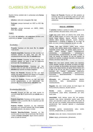 CLASSES DE PALAVRAS
Copyright © 2014 Stoodi Ensino e Treinamento à Distância
www.stoodi.com.br
5
Quanto à forma, também são 3, conhecidas como formas
nominais:
Infinitivo: verbo sem conjugação. Ex: lutar
Particípio: sempre terminado em ADO ou IDO. Ex:
lutado
Gerúndio: sempre terminado em ANDO, ENDO,
INDO. Ex: lutando.
TEMPO
Os modos do indicativo e do subjuntivo admitem uma
subdivisão por tempo. Temos o seguinte:
Do indicativo
Presente: Expressa um fato atual. Ex: Eu estudo
nesta escola.
Pretérito Imperfeito: Expressa um fato ocorrido num
momento anterior ao atual, mas que não foi
completamente terminado. Ex: Ele estudava aqui.
Pretérito Perfeito: Expressa um fato ocorrido num
momento anterior ao atual e que foi totalmente
terminado. Ex: Ele estudou aqui.
Pretérito-Mais-Que-Perfeito: Expressa um fato
ocorrido antes de outro fato já terminado. Ex: Ele já
estudara aqui quando os amigos chegaram.
Futuro do Presente: Enuncia um fato que deve
ocorrer num tempo vindouro com relação ao momento
atual. Ex: Ele estudará as lições amanhã.
Futuro do Pretérito: Enuncia um fato que pode
ocorrer posteriormente a um determinado fato
passado. Ex: Se eu tivesse tempo, estudaria mais.
Do subjuntivo (QUE e SE)
Presente: Enuncia um fato que pode ocorrer no
momento atual. Ex: É conveniente que estude para o
exame.
Pretérito Imperfeito: Expressa um fato passado, mas
posterior a outro já ocorrido. Ex: Eu esperava que ele
vencesse o jogo.
Pretérito Perfeito: Expressa um fato totalmente
terminado num momento passado. Ex: Embora tenha
estudado bastante, não passou no teste.
Pretérito Mais-Que-Perfeito: Expressa um fato
ocorrido antes de outro fato já terminado. Ex: Embora
o teste já tivesse começado, alguns alunos puderam
entrar na sala de exames.
Futuro do Presente: Enuncia um fato posterior ao
momento atual mas já terminado antes de outro fato
futuro. Ex: Quando ele tiver saído do hospital, nós o
visitaremos.
AULA 23 – ADVÉRBIO
O advérbio modifica o sentido do verbo, do adjetivo e do
próprio advérbio. Ele pode indicar, entre outros:
Lugar: aqui, antes, dentro, ali, adiante, fora, acolá, atrás,
além, lá, detrás, aquém, cá, acima, onde, perto, aí, abaixo,
aonde, longe, debaixo, algures, defronte, nenhures,
adentro, afora, alhures, nenhures, aquém, embaixo,
externamente, a distância, à distância de, de longe, de
perto, em cima, à direita, à esquerda, ao lado, em volta.
Tempo: hoje, logo, primeiro, ontem, tarde, outrora,
amanhã, cedo, dantes, depois, ainda, antigamente, antes,
doravante, nunca, então, ora, jamais, agora, sempre, já,
enfim, afinal, amiúde, breve, constantemente,
entrementes, imediatamente, primeiramente,
provisoriamente, sucessivamente, às vezes, à tarde, à
noite, de manhã, de repente, de vez em quando, de
quando em quando, a qualquer momento, de tempos em
tempos, em breve, hoje em dia.
Modo: bem, mal, assim, adrede, melhor, pior, depressa,
acinte, debalde, devagar, às pressas, às claras, às cegas,
à toa, à vontade, às escondidas, aos poucos, desse jeito,
desse modo, dessa maneira, em geral, frente a frente, lado
a lado, a pé, de cor, em vão e a maior parte dos que
terminam em "-mente": calmamente, tristemente,
propositadamente, pacientemente, amorosamente,
docemente, escandalosamente, bondosamente,
generosamente.
Afirmação: sim, certamente, realmente, decerto,
efetivamente, certo, decididamente, deveras,
indubitavelmente.
Negação: não, nem, nunca, jamais, de modo algum, de
forma nenhuma, tampouco, de jeito nenhum.
Dúvida: acaso, porventura, possivelmente,
provavelmente, quiçá, talvez, casualmente, por certo,
quem sabe.
Intensidade: muito, demais, pouco, tão, em excesso,
bastante, mais, menos, demasiado, quanto, quão, tanto,
assaz, que (equivale a quão), tudo, nada, todo, quase, de
todo, de muito, por completo, extremamente,intensamente,
grandemente, bem (quando aplicado a propriedades
graduáveis).
Exclusão: apenas, exclusivamente, salvo, senão,
somente, simplesmente, só, unicamente.
Inclusão: ainda, até, mesmo, inclusivamente, também.
Ordem: depois, primeiramente, ultimamente.
 