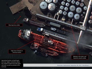 Specialized tankers at bulk liquid
terminal. Higher resolution allows
the analyst to determine ship types
and uses, as well as activity at the
terminal
Rotterdam, Netherlands| September 08, 2014 | WorldView-3
Mooring lines visible
Ribbing in the pipes and
fasteners clearly visible
High level of detail on
chemical tanker
 