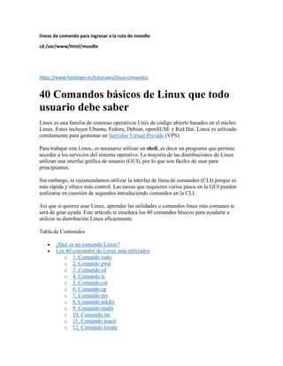 líneas de comando para ingresar a la ruta de moodle
cd /var/www/html/moodle
https://www.hostinger.es/tutoriales/linux-comandos
40 Comandos básicos de Linux que todo
usuario debe saber
Linux es una familia de sistemas operativos Unix de código abierto basados en el núcleo
Linux. Estos incluyen Ubuntu, Fedora, Debian, openSUSE y Red Hat. Linux es utilizado
comúnmente para gestionar un Servidor Virtual Privado (VPS).
Para trabajar con Linux, es necesario utilizar un shell, es decir un programa que permite
acceder a los servicios del sistema operativo. La mayoría de las distribuciones de Linux
utilizan una interfaz gráfica de usuario (GUI), por lo que son fáciles de usar para
principiantes.
Sin embargo, te recomendamos utilizar la interfaz de línea de comandos (CLI) porque es
más rápida y ofrece más control. Las tareas que requieren varios pasos en la GUI pueden
realizarse en cuestión de segundos introduciendo comandos en la CLI.
Así que si quieres usar Linux, aprender las utilidades o comandos linux más comunes te
será de gran ayuda. Este artículo te enseñará los 40 comandos básicos para ayudarte a
utilizar tu distribución Linux eficazmente.
Tabla de Contenidos
 ¿Qué es un comando Linux?
 Los 40 comandos de Linux más utilizados
o 1. Comando sudo
o 2. Comando pwd
o 3. Comando cd
o 4. Comando ls
o 5. Comando cat
o 6. Comando cp
o 7. Comando mv
o 8. Comando mkdir
o 9. Comando rmdir
o 10. Comando rm
o 11. Comando touch
o 12. Comando locate
 