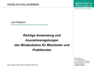 Wiener Str. 49
D - 01219 Dresden
Tel.: +49 (0) 351 / 4 70 52-0
Fax: +49 (0) 351 / 4 70 52-50
info@gcp-anwalt.de
www.gcp-anwalt.de1Open Network Treffen ITsax/ OFFICEsax 26.05.2015
Lars Pätzhorn
Fachanwalt für Arbeitsrecht und Verkehrsrecht
Richtige Anwendung und
Ausnahmeregelungen
des Mindestlohns für Mitarbeiter und
Praktikanten
HERZLICH WILLKOMMEN
 