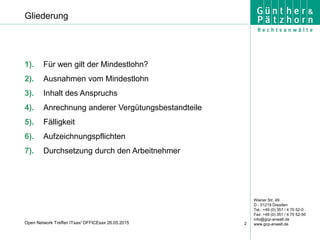 Wiener Str. 49
D - 01219 Dresden
Tel.: +49 (0) 351 / 4 70 52-0
Fax: +49 (0) 351 / 4 70 52-50
info@gcp-anwalt.de
www.gcp-anwalt.de2Open Network Treffen ITsax/ OFFICEsax 26.05.2015
Gliederung
1). Für wen gilt der Mindestlohn?
2). Ausnahmen vom Mindestlohn
3). Inhalt des Anspruchs
4). Anrechnung anderer Vergütungsbestandteile
5). Fälligkeit
6). Aufzeichnungspflichten
7). Durchsetzung durch den Arbeitnehmer
 
