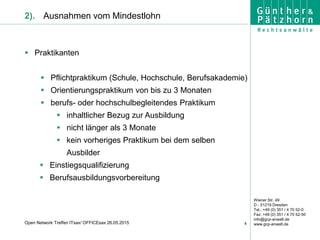 Wiener Str. 49
D - 01219 Dresden
Tel.: +49 (0) 351 / 4 70 52-0
Fax: +49 (0) 351 / 4 70 52-50
info@gcp-anwalt.de
www.gcp-anwalt.de4Open Network Treffen ITsax/ OFFICEsax 26.05.2015
2). Ausnahmen vom Mindestlohn
 Praktikanten
 Pflichtpraktikum (Schule, Hochschule, Berufsakademie)
 Orientierungspraktikum von bis zu 3 Monaten
 berufs- oder hochschulbegleitendes Praktikum
 inhaltlicher Bezug zur Ausbildung
 nicht länger als 3 Monate
 kein vorheriges Praktikum bei dem selben
Ausbilder
 Einstiegsqualifizierung
 Berufsausbildungsvorbereitung
 